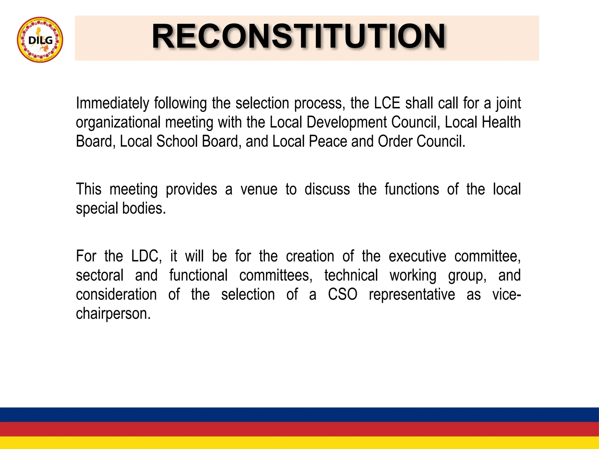 RECONSTITUTION
Immediately following the selection process, the LCE shall call for a joint
organizational meeting with the Local Development Council, Local Health
Board, Local School Board, and Local Peace and Order Council.
This meeting provides a venue to discuss the functions of the local
special bodies.
For the LDC, it will be for the creation of the executive committee,
sectoral and functional committees, technical working group, and
consideration of the selection of a CSO representative as vice-
chairperson.
 