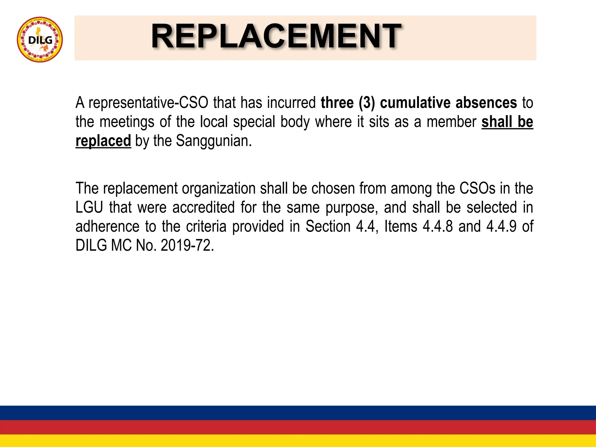 REPLACEMENT
A representative-CSO that has incurred three (3) cumulative absences to
the meetings of the local special body where it sits as a member shall be
replaced by the Sanggunian.
The replacement organization shall be chosen from among the CSOs in the
LGU that were accredited for the same purpose, and shall be selected in
adherence to the criteria provided in Section 4.4, Items 4.4.8 and 4.4.9 of
DILG MC No. 2019-72.
 