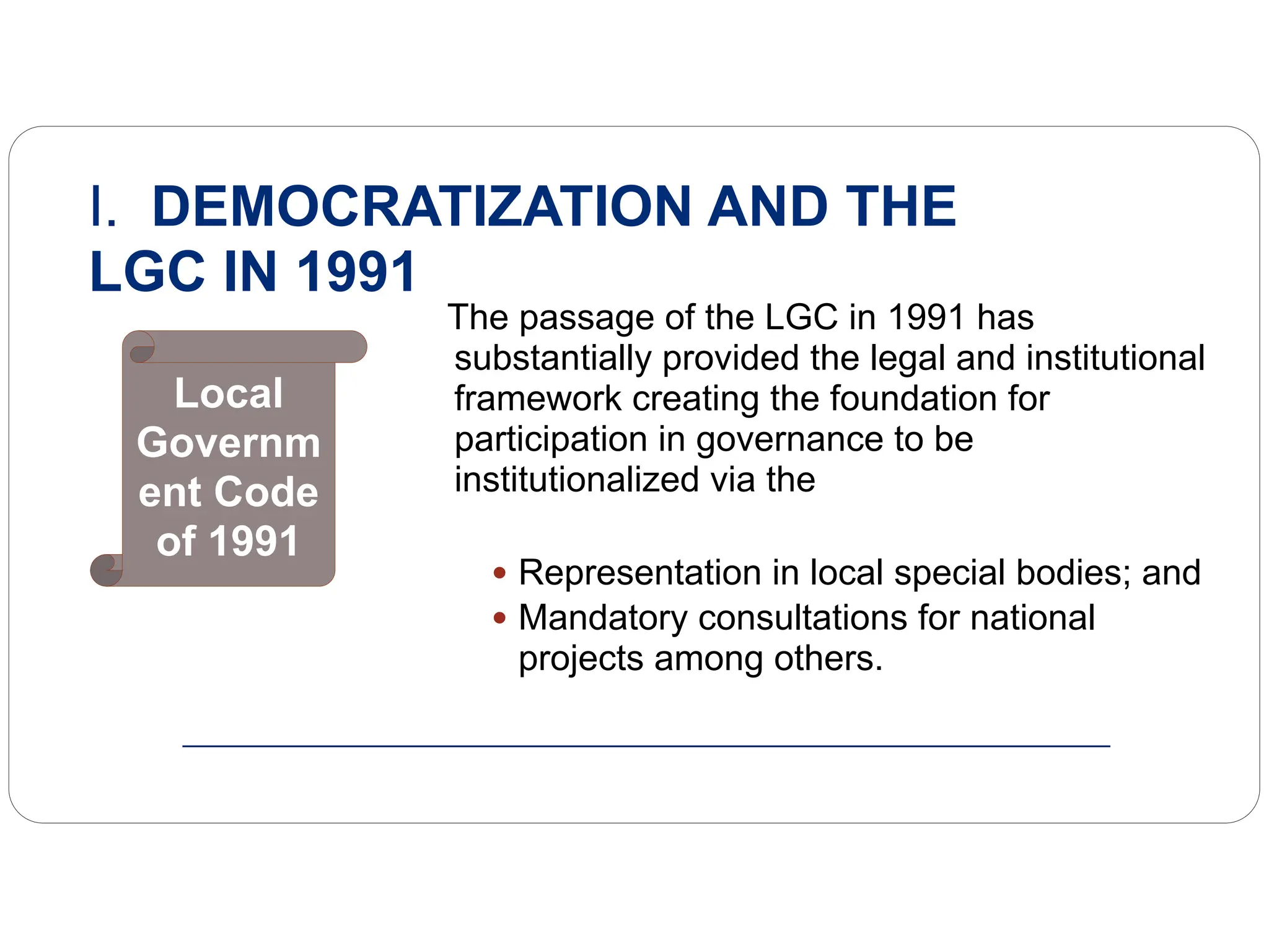 The passage of the LGC in 1991 has
substantially provided the legal and institutional
framework creating the foundation for
participation in governance to be
institutionalized via the
• Representation in local special bodies; and
• Mandatory consultations for national
projects among others.
I. DEMOCRATIZATION AND THE
LGC IN 1991
Local
Governm
ent Code
of 1991
 