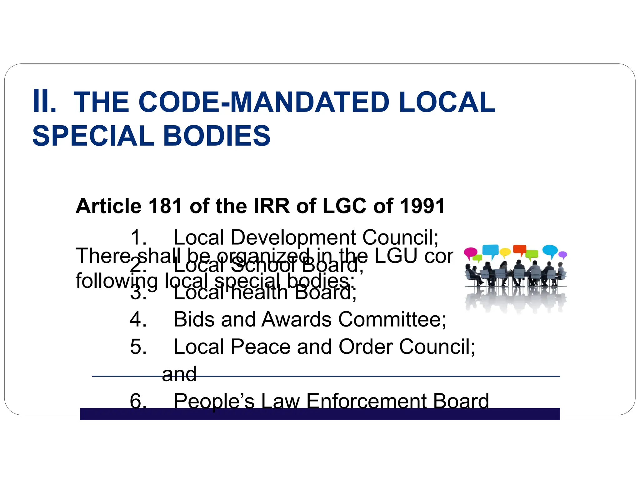1. Local Development Council;
2. Local School Board;
3. Local health Board;
4. Bids and Awards Committee;
5. Local Peace and Order Council;
and
6. People’s Law Enforcement Board
II. THE CODE-MANDATED LOCAL
SPECIAL BODIES
Article 181 of the IRR of LGC of 1991
There shall be organized in the LGU concerned the
following local special bodies:
 