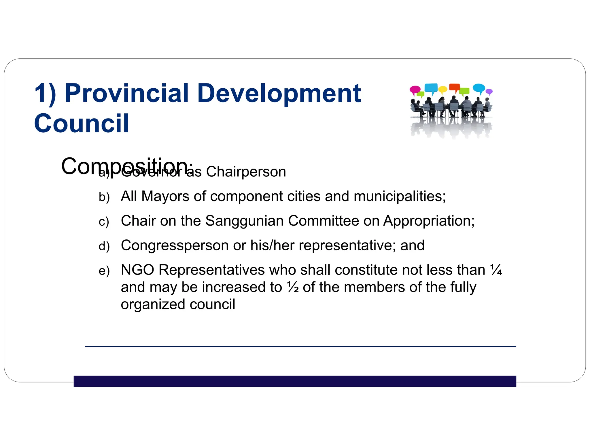 a) Governor as Chairperson
b) All Mayors of component cities and municipalities;
c) Chair on the Sanggunian Committee on Appropriation;
d) Congressperson or his/her representative; and
e) NGO Representatives who shall constitute not less than ¼
and may be increased to ½ of the members of the fully
organized council
1) Provincial Development
Council
Composition:
 