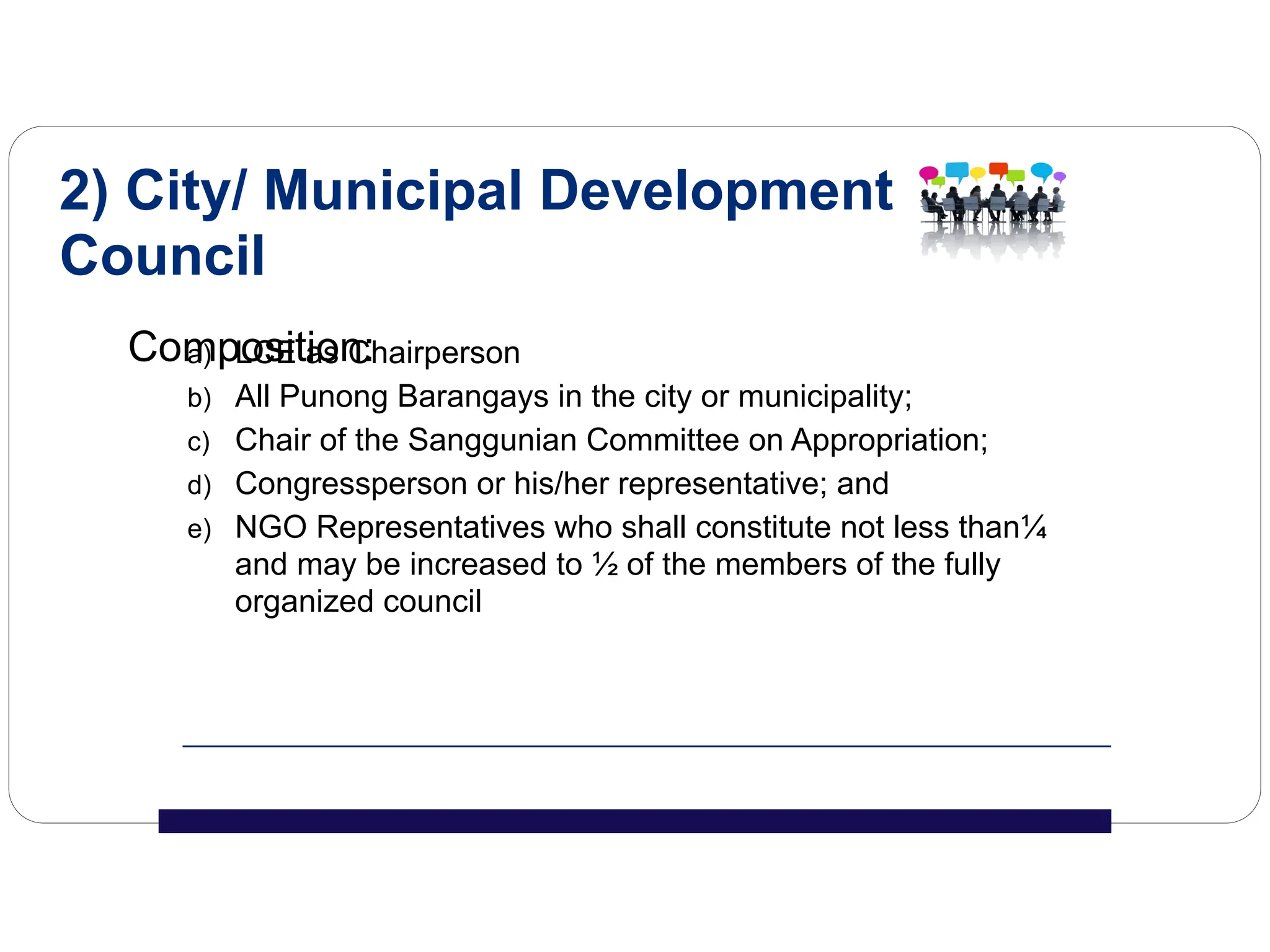a) LCE as Chairperson
b) All Punong Barangays in the city or municipality;
c) Chair of the Sanggunian Committee on Appropriation;
d) Congressperson or his/her representative; and
e) NGO Representatives who shall constitute not less than¼
and may be increased to ½ of the members of the fully
organized council
2) City/ Municipal Development
Council
Composition:
 