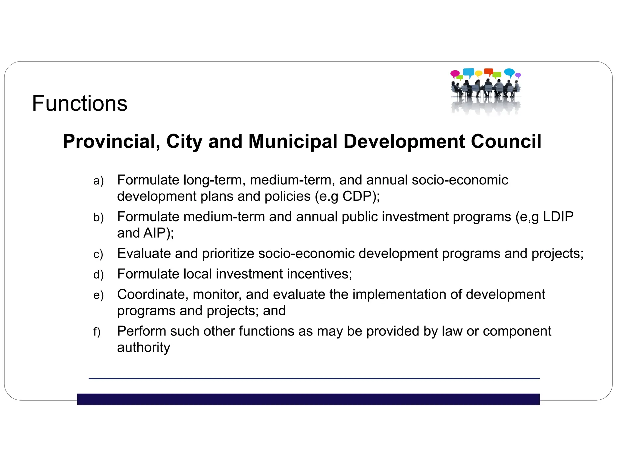 Functions
Provincial, City and Municipal Development Council
a) Formulate long-term, medium-term, and annual socio-economic
development plans and policies (e.g CDP);
b) Formulate medium-term and annual public investment programs (e,g LDIP
and AIP);
c) Evaluate and prioritize socio-economic development programs and projects;
d) Formulate local investment incentives;
e) Coordinate, monitor, and evaluate the implementation of development
programs and projects; and
f) Perform such other functions as may be provided by law or component
authority
 
