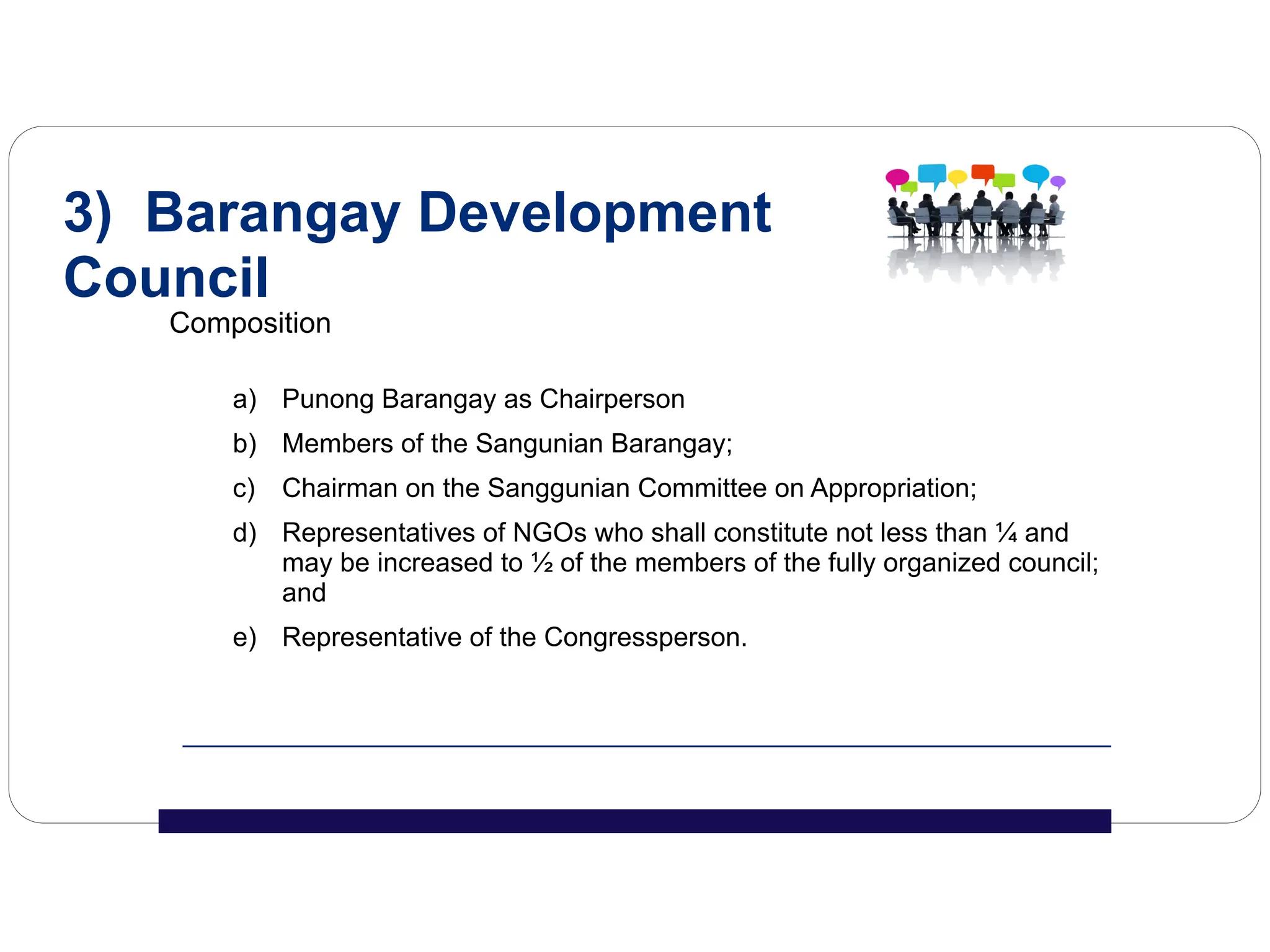 Composition
a) Punong Barangay as Chairperson
b) Members of the Sangunian Barangay;
c) Chairman on the Sanggunian Committee on Appropriation;
d) Representatives of NGOs who shall constitute not less than ¼ and
may be increased to ½ of the members of the fully organized council;
and
e) Representative of the Congressperson.
3) Barangay Development
Council
 