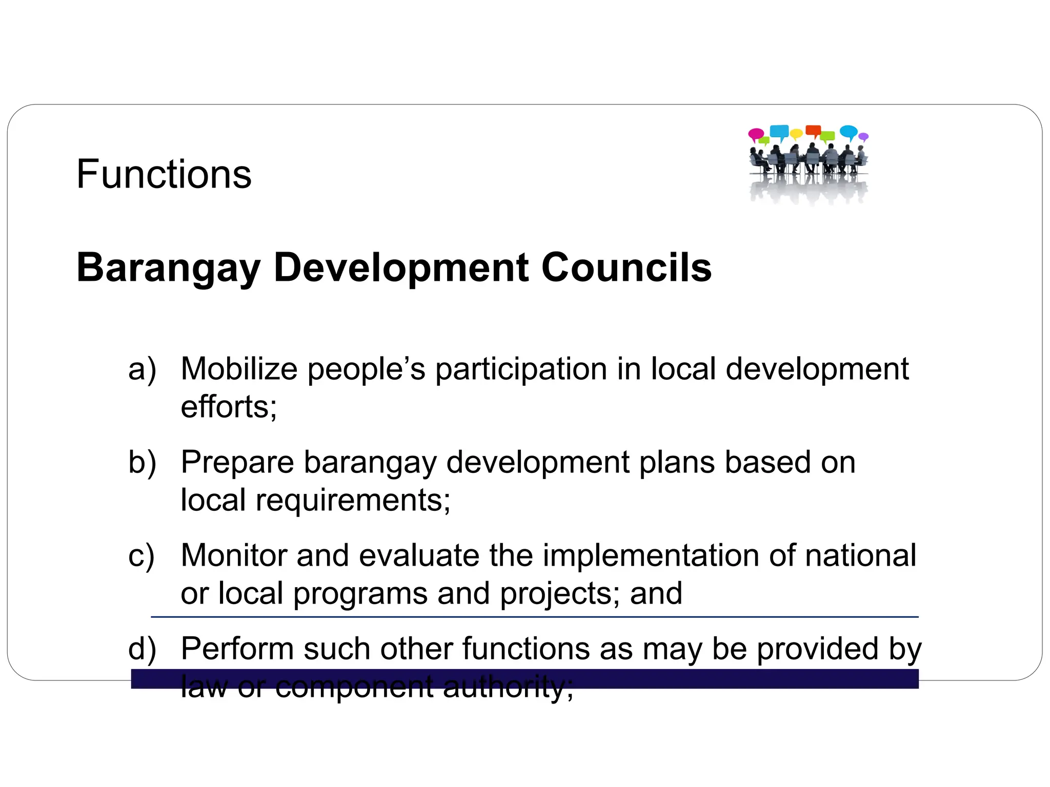 Functions
Barangay Development Councils
a) Mobilize people’s participation in local development
efforts;
b) Prepare barangay development plans based on
local requirements;
c) Monitor and evaluate the implementation of national
or local programs and projects; and
d) Perform such other functions as may be provided by
law or component authority;
 