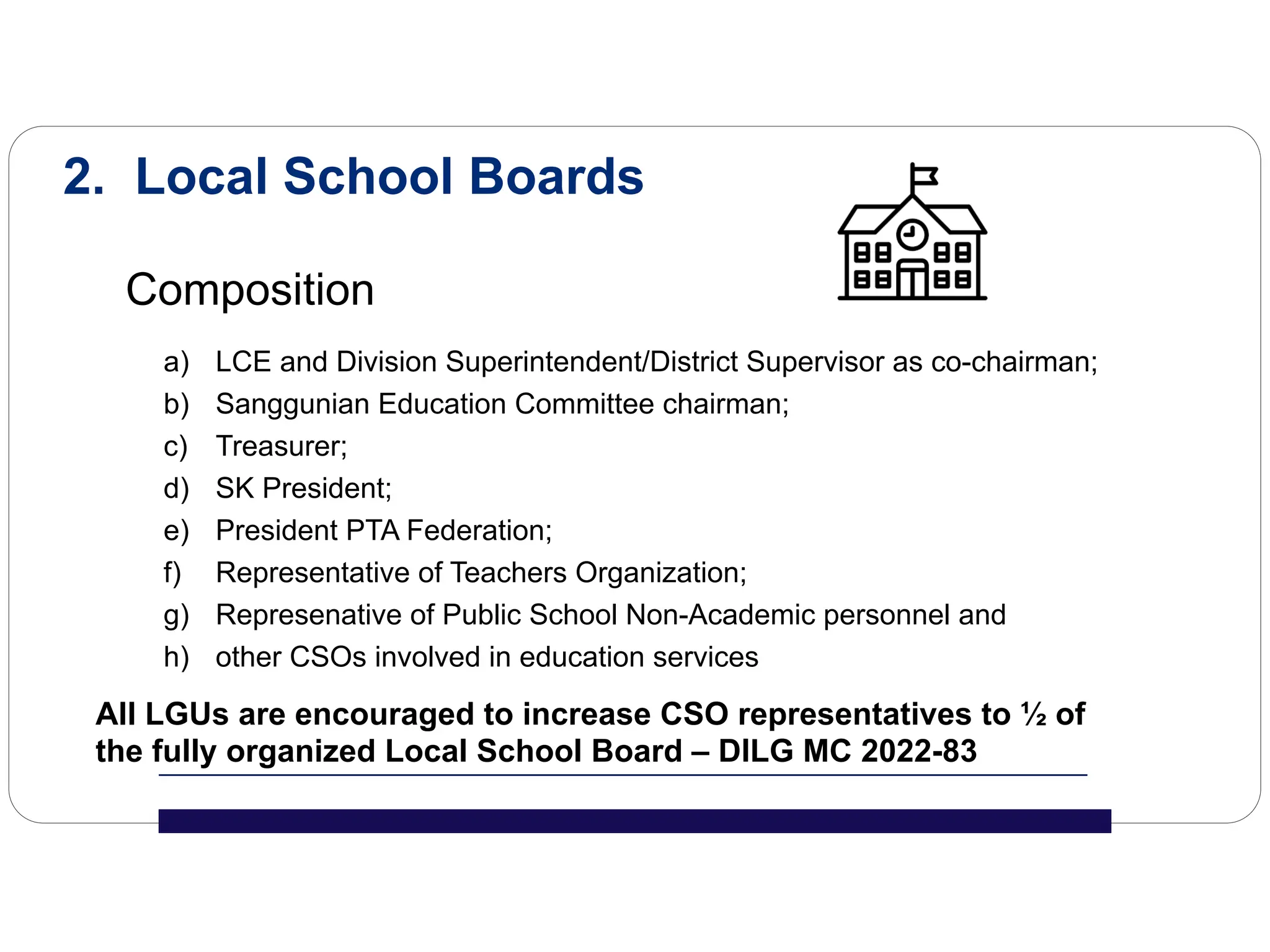 2. Local School Boards
Composition
a) LCE and Division Superintendent/District Supervisor as co-chairman;
b) Sanggunian Education Committee chairman;
c) Treasurer;
d) SK President;
e) President PTA Federation;
f) Representative of Teachers Organization;
g) Represenative of Public School Non-Academic personnel and
h) other CSOs involved in education services
All LGUs are encouraged to increase CSO representatives to ½ of
the fully organized Local School Board – DILG MC 2022-83
 