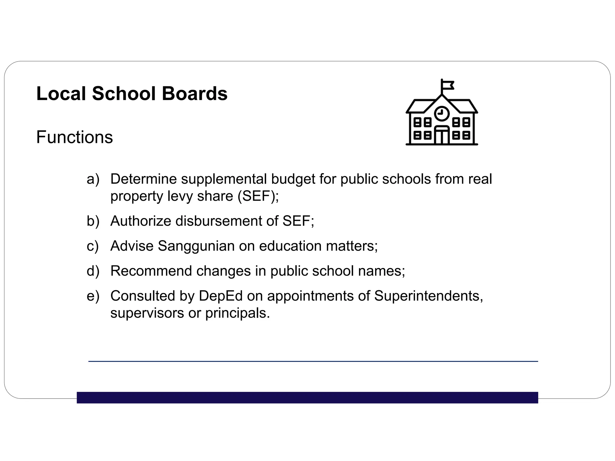 Local School Boards
Functions
a) Determine supplemental budget for public schools from real
property levy share (SEF);
b) Authorize disbursement of SEF;
c) Advise Sanggunian on education matters;
d) Recommend changes in public school names;
e) Consulted by DepEd on appointments of Superintendents,
supervisors or principals.
 