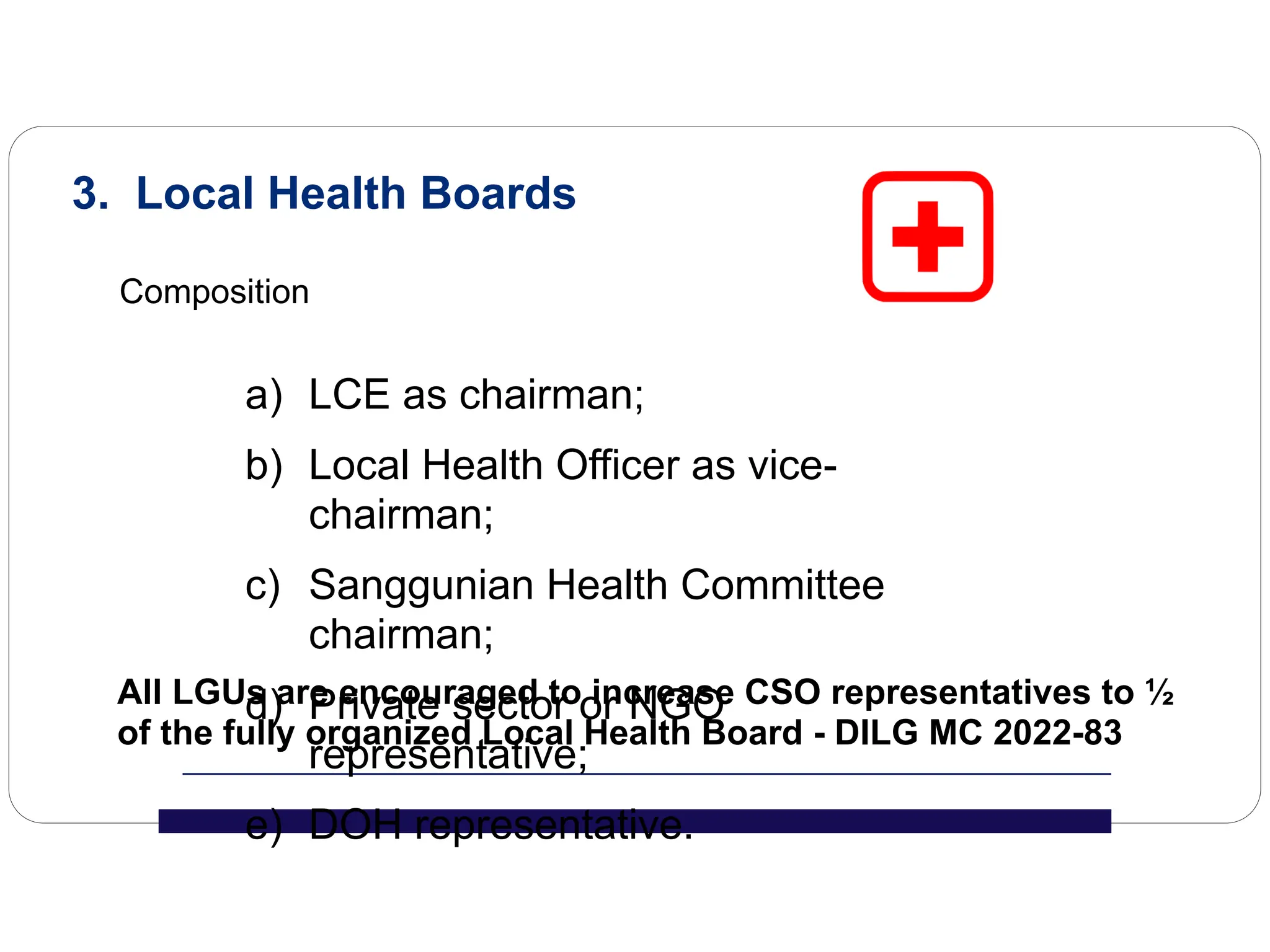 3. Local Health Boards
Composition
a) LCE as chairman;
b) Local Health Officer as vice-
chairman;
c) Sanggunian Health Committee
chairman;
d) Private sector or NGO
representative;
e) DOH representative.
All LGUs are encouraged to increase CSO representatives to ½
of the fully organized Local Health Board - DILG MC 2022-83
 