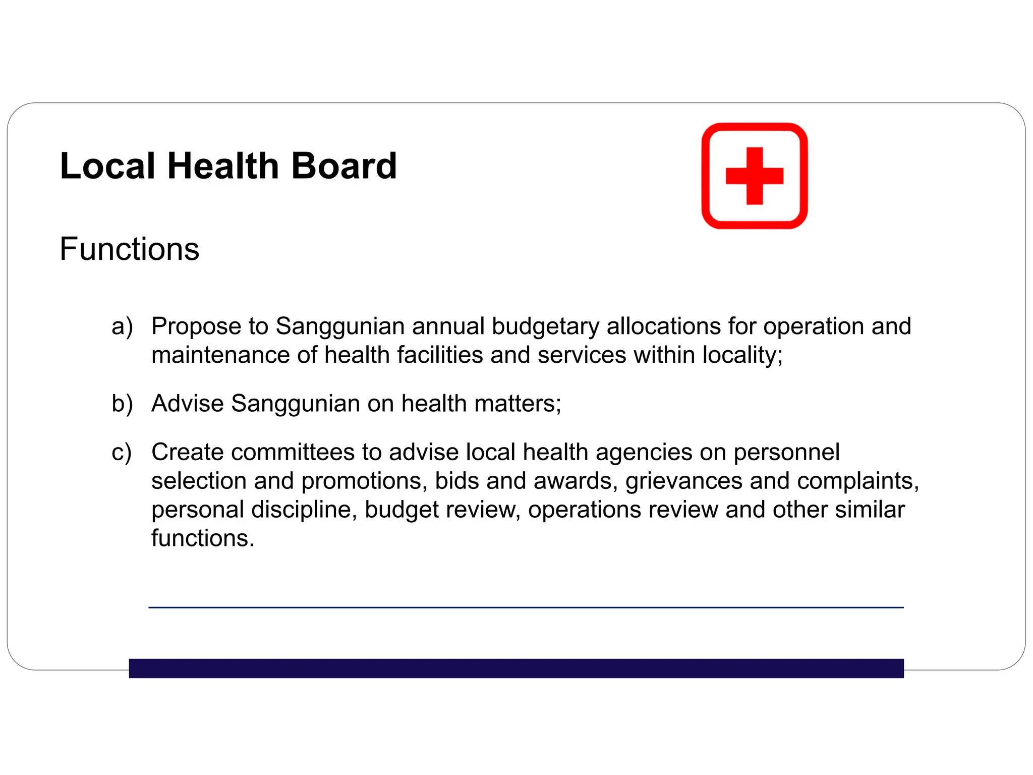 Local Health Board
Functions
a) Propose to Sanggunian annual budgetary allocations for operation and
maintenance of health facilities and services within locality;
b) Advise Sanggunian on health matters;
c) Create committees to advise local health agencies on personnel
selection and promotions, bids and awards, grievances and complaints,
personal discipline, budget review, operations review and other similar
functions.
 