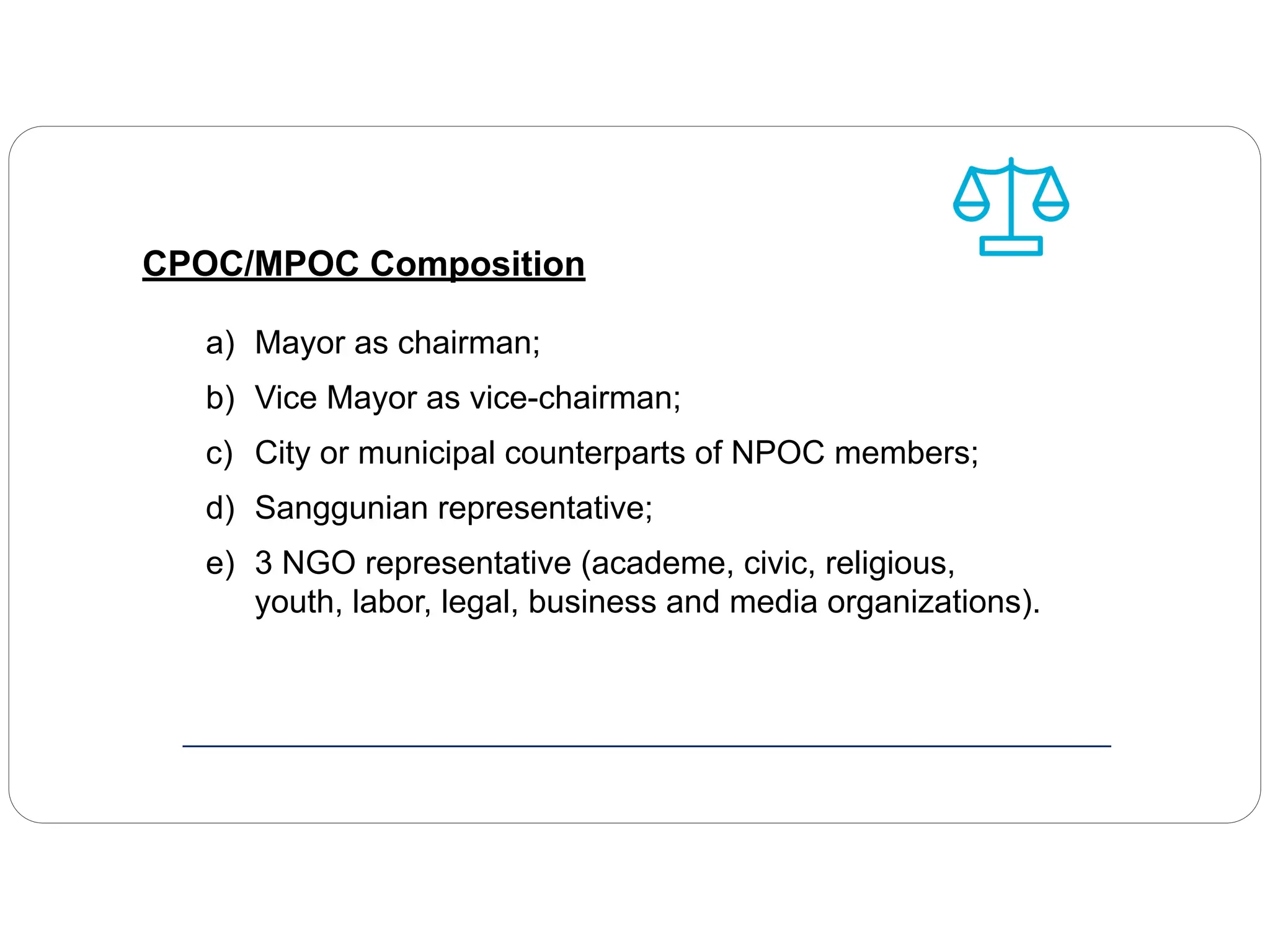 CPOC/MPOC Composition
a) Mayor as chairman;
b) Vice Mayor as vice-chairman;
c) City or municipal counterparts of NPOC members;
d) Sanggunian representative;
e) 3 NGO representative (academe, civic, religious,
youth, labor, legal, business and media organizations).
 