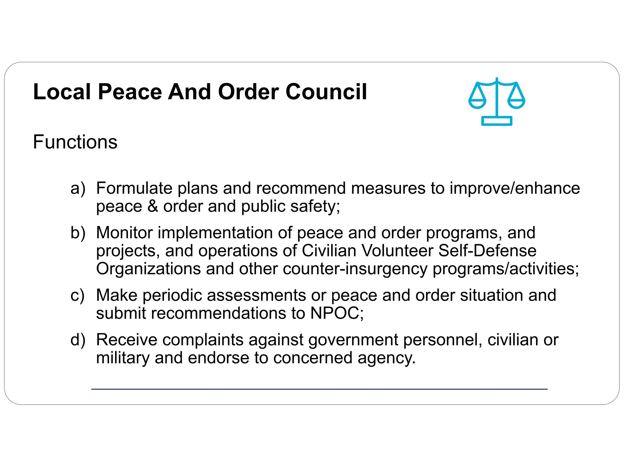 Local Peace And Order Council
Functions
a) Formulate plans and recommend measures to improve/enhance
peace & order and public safety;
b) Monitor implementation of peace and order programs, and
projects, and operations of Civilian Volunteer Self-Defense
Organizations and other counter-insurgency programs/activities;
c) Make periodic assessments or peace and order situation and
submit recommendations to NPOC;
d) Receive complaints against government personnel, civilian or
military and endorse to concerned agency.
 