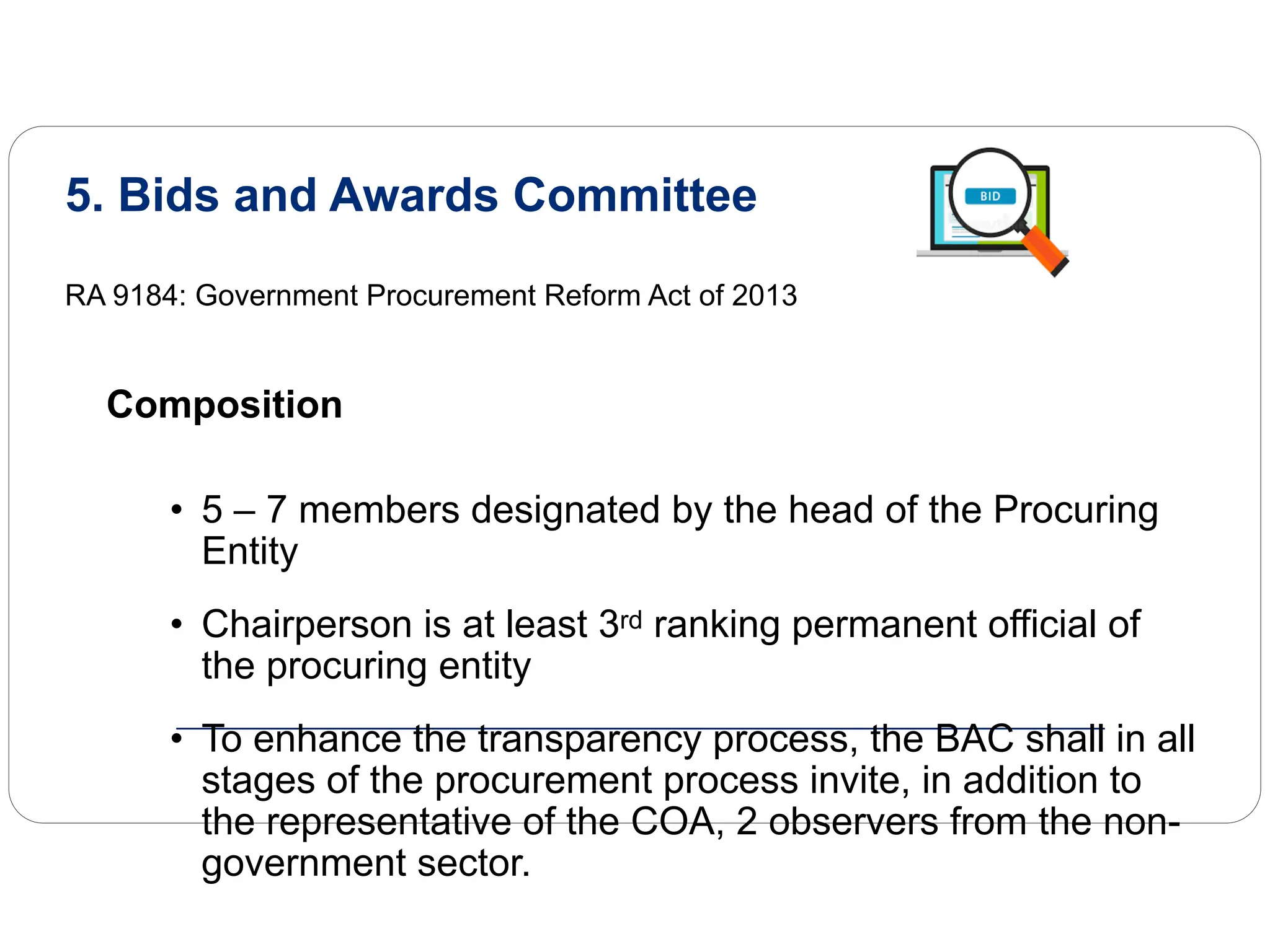5. Bids and Awards Committee
RA 9184: Government Procurement Reform Act of 2013
Composition
• 5 – 7 members designated by the head of the Procuring
Entity
• Chairperson is at least 3rd ranking permanent official of
the procuring entity
• To enhance the transparency process, the BAC shall in all
stages of the procurement process invite, in addition to
the representative of the COA, 2 observers from the non-
government sector.
 