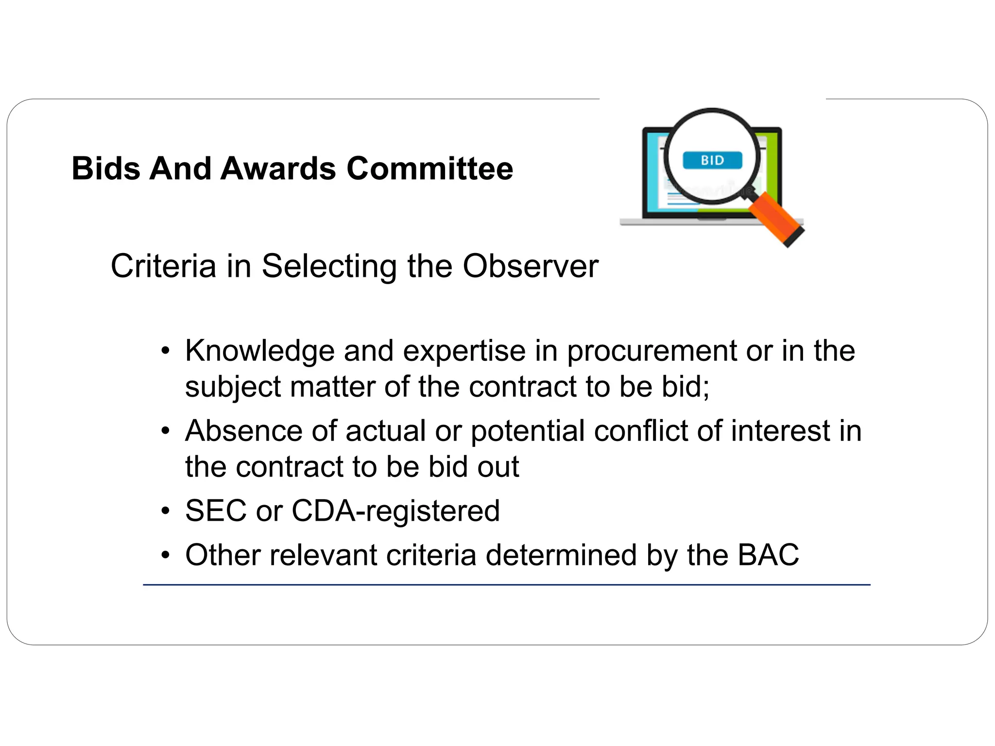 Bids And Awards Committee
Criteria in Selecting the Observers
• Knowledge and expertise in procurement or in the
subject matter of the contract to be bid;
• Absence of actual or potential conflict of interest in
the contract to be bid out
• SEC or CDA-registered
• Other relevant criteria determined by the BAC
 