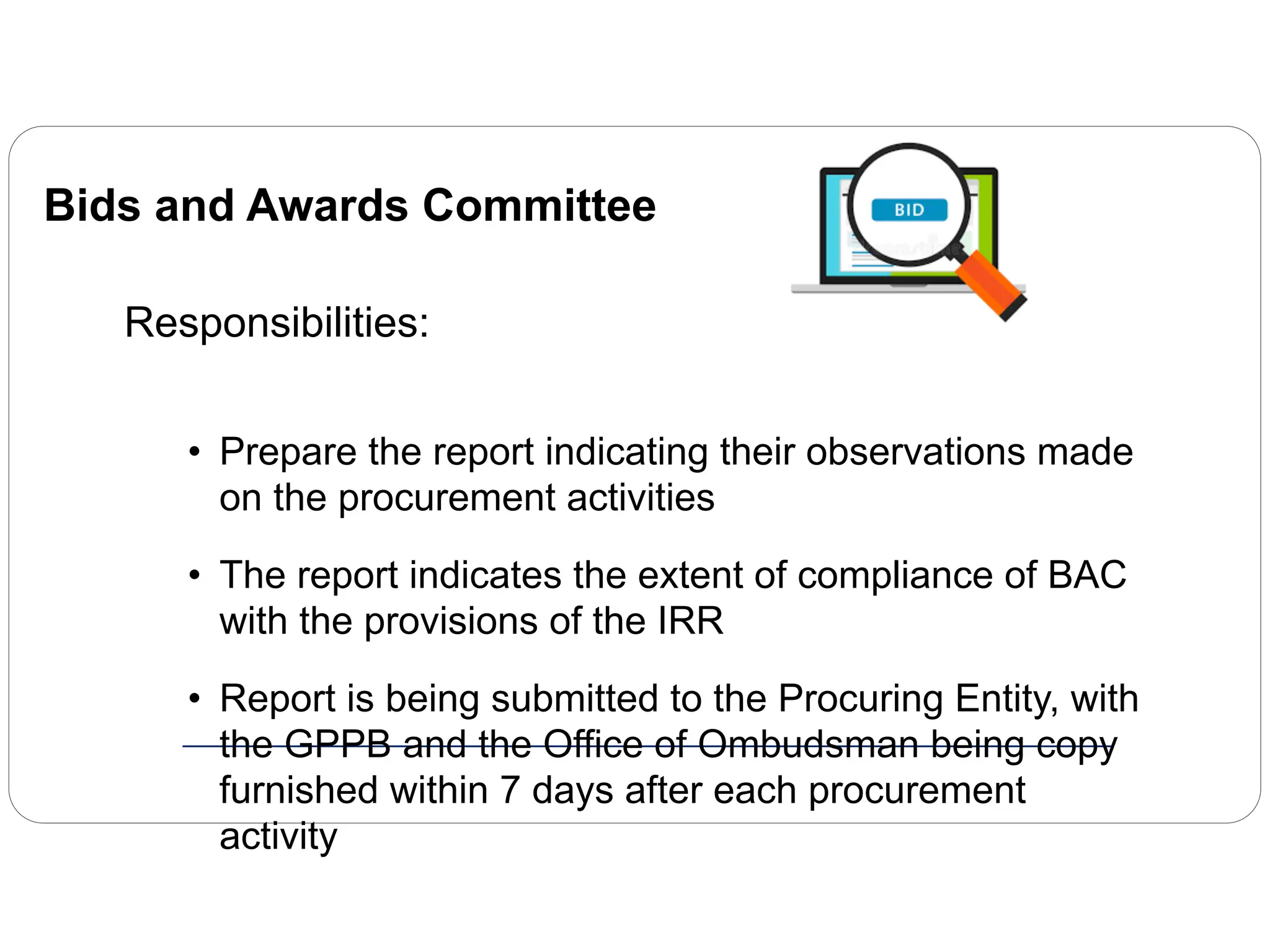 Bids and Awards Committee
Responsibilities:
• Prepare the report indicating their observations made
on the procurement activities
• The report indicates the extent of compliance of BAC
with the provisions of the IRR
• Report is being submitted to the Procuring Entity, with
the GPPB and the Office of Ombudsman being copy
furnished within 7 days after each procurement
activity
 
