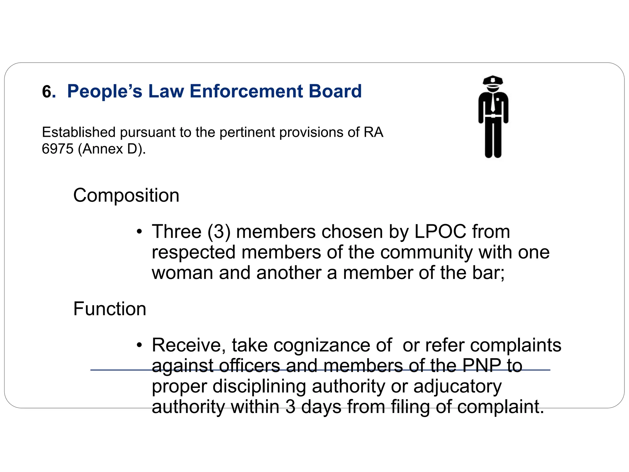 6. People’s Law Enforcement Board
Established pursuant to the pertinent provisions of RA
6975 (Annex D).
Composition
• Three (3) members chosen by LPOC from
respected members of the community with one
woman and another a member of the bar;
Function
• Receive, take cognizance of or refer complaints
against officers and members of the PNP to
proper disciplining authority or adjucatory
authority within 3 days from filing of complaint.
 
