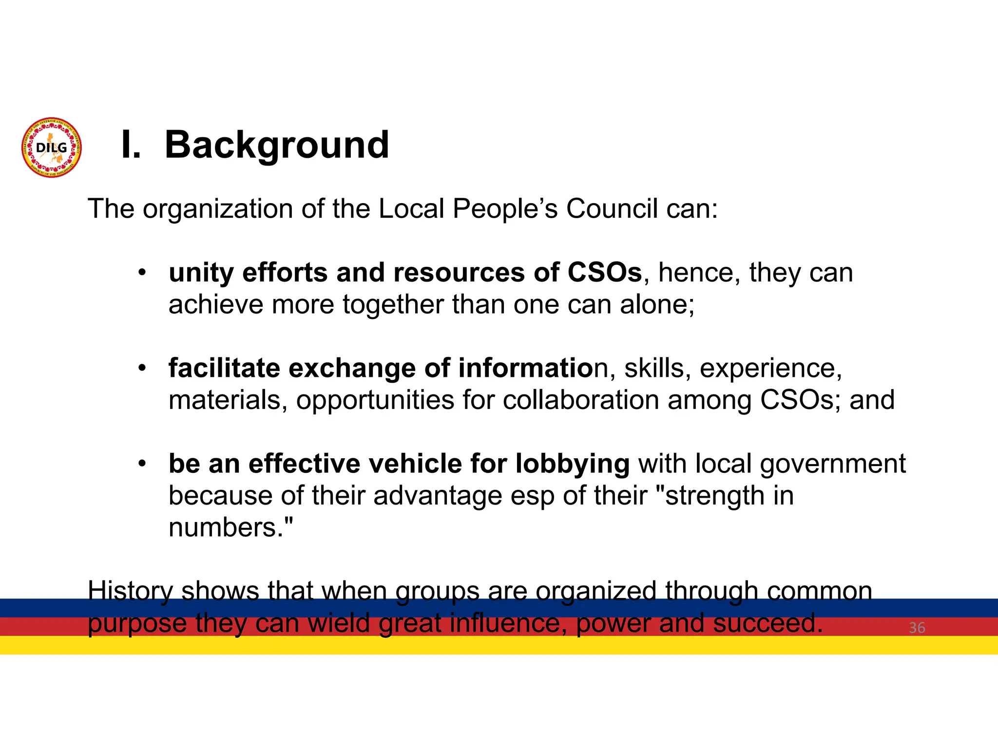 36
The organization of the Local People’s Council can:
• unity efforts and resources of CSOs, hence, they can
achieve more together than one can alone;
• facilitate exchange of information, skills, experience,
materials, opportunities for collaboration among CSOs; and
• be an effective vehicle for lobbying with local government
because of their advantage esp of their "strength in
numbers."
History shows that when groups are organized through common
purpose they can wield great influence, power and succeed.
I. Background
 