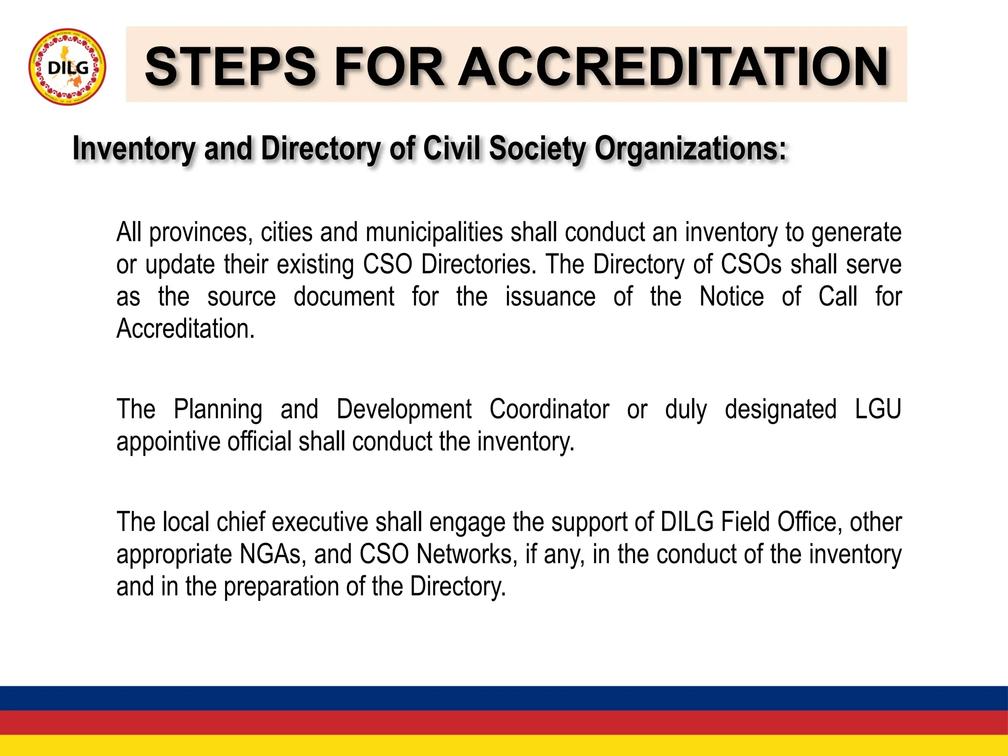 STEPS FOR ACCREDITATION
Inventory and Directory of Civil Society Organizations:
All provinces, cities and municipalities shall conduct an inventory to generate
or update their existing CSO Directories. The Directory of CSOs shall serve
as the source document for the issuance of the Notice of Call for
Accreditation.
The Planning and Development Coordinator or duly designated LGU
appointive official shall conduct the inventory.
The local chief executive shall engage the support of DILG Field Office, other
appropriate NGAs, and CSO Networks, if any, in the conduct of the inventory
and in the preparation of the Directory.
 