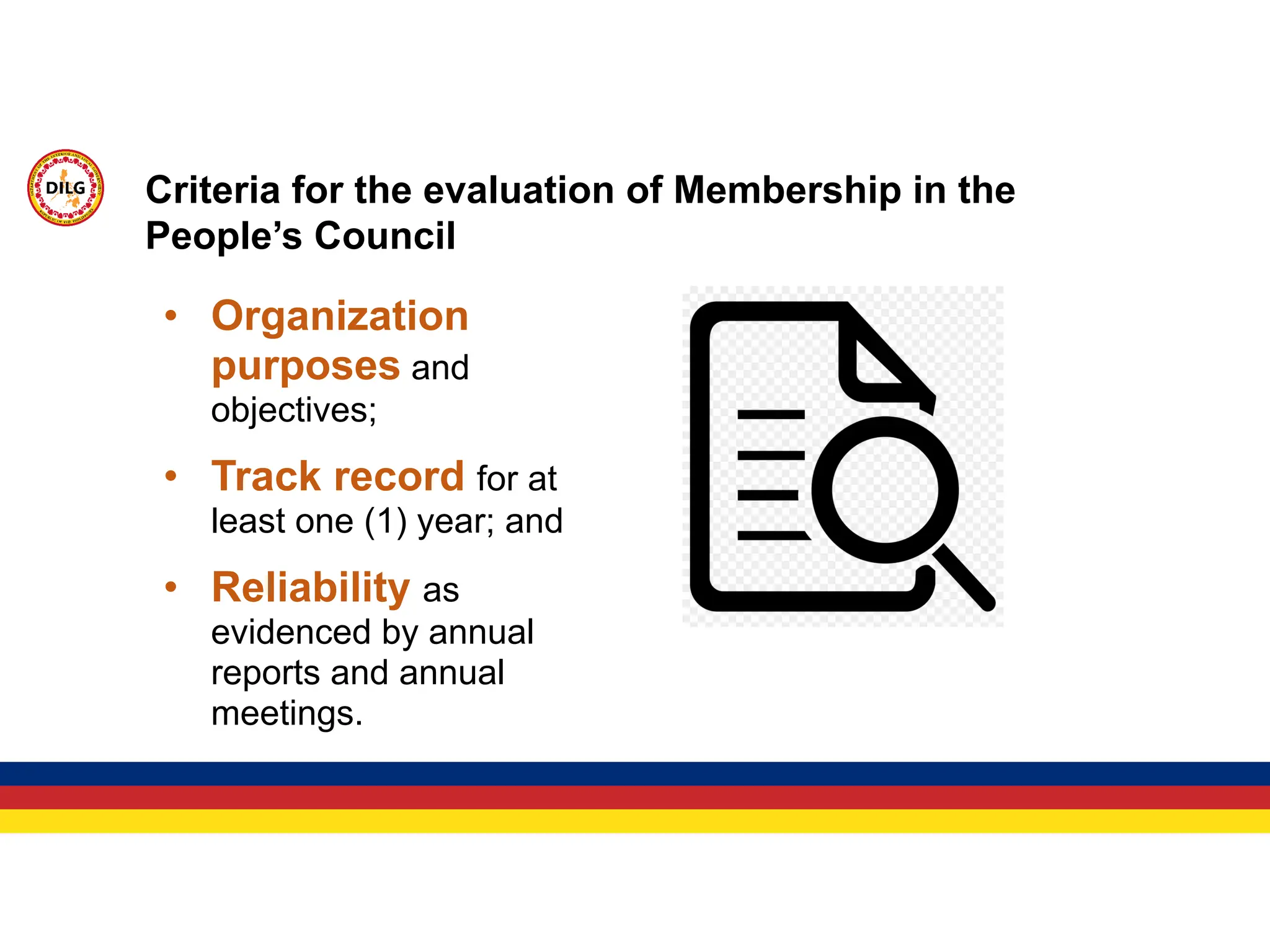 • Organization
purposes and
objectives;
• Track record for at
least one (1) year; and
• Reliability as
evidenced by annual
reports and annual
meetings.
Criteria for the evaluation of Membership in the
People’s Council
 
