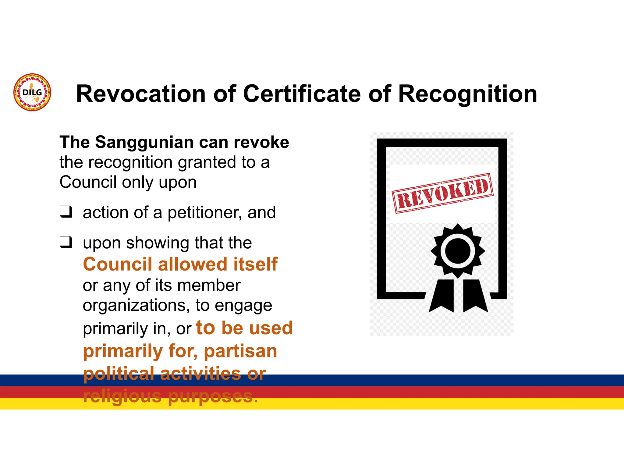 The Sanggunian can revoke
the recognition granted to a
Council only upon
❑ action of a petitioner, and
❑ upon showing that the
Council allowed itself
or any of its member
organizations, to engage
primarily in, or to be used
primarily for, partisan
political activities or
religious purposes.
Revocation of Certificate of Recognition
 
