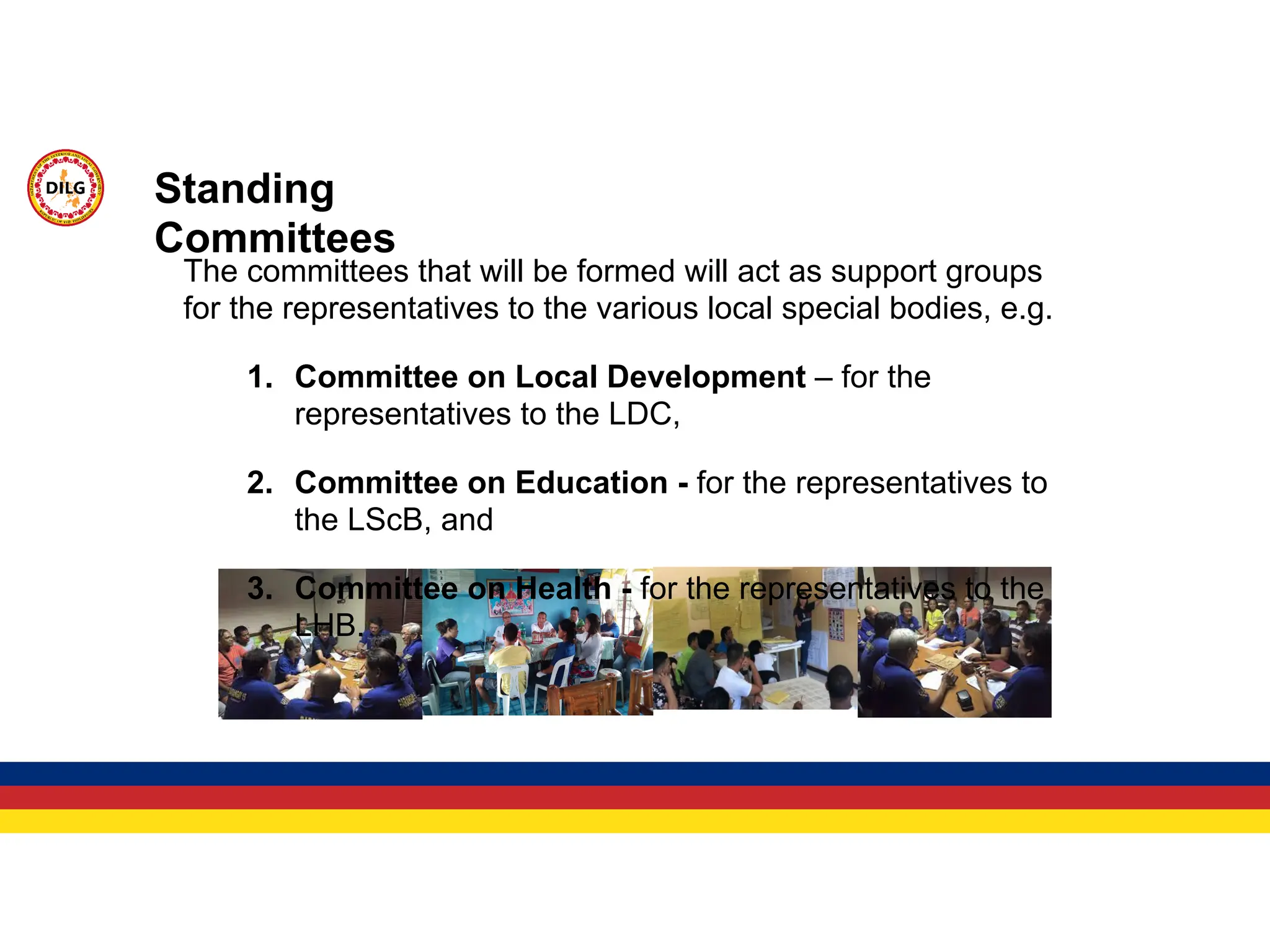 Standing
Committees
The committees that will be formed will act as support groups
for the representatives to the various local special bodies, e.g.
1. Committee on Local Development – for the
representatives to the LDC,
2. Committee on Education - for the representatives to
the LScB, and
3. Committee on Health - for the representatives to the
LHB.
 