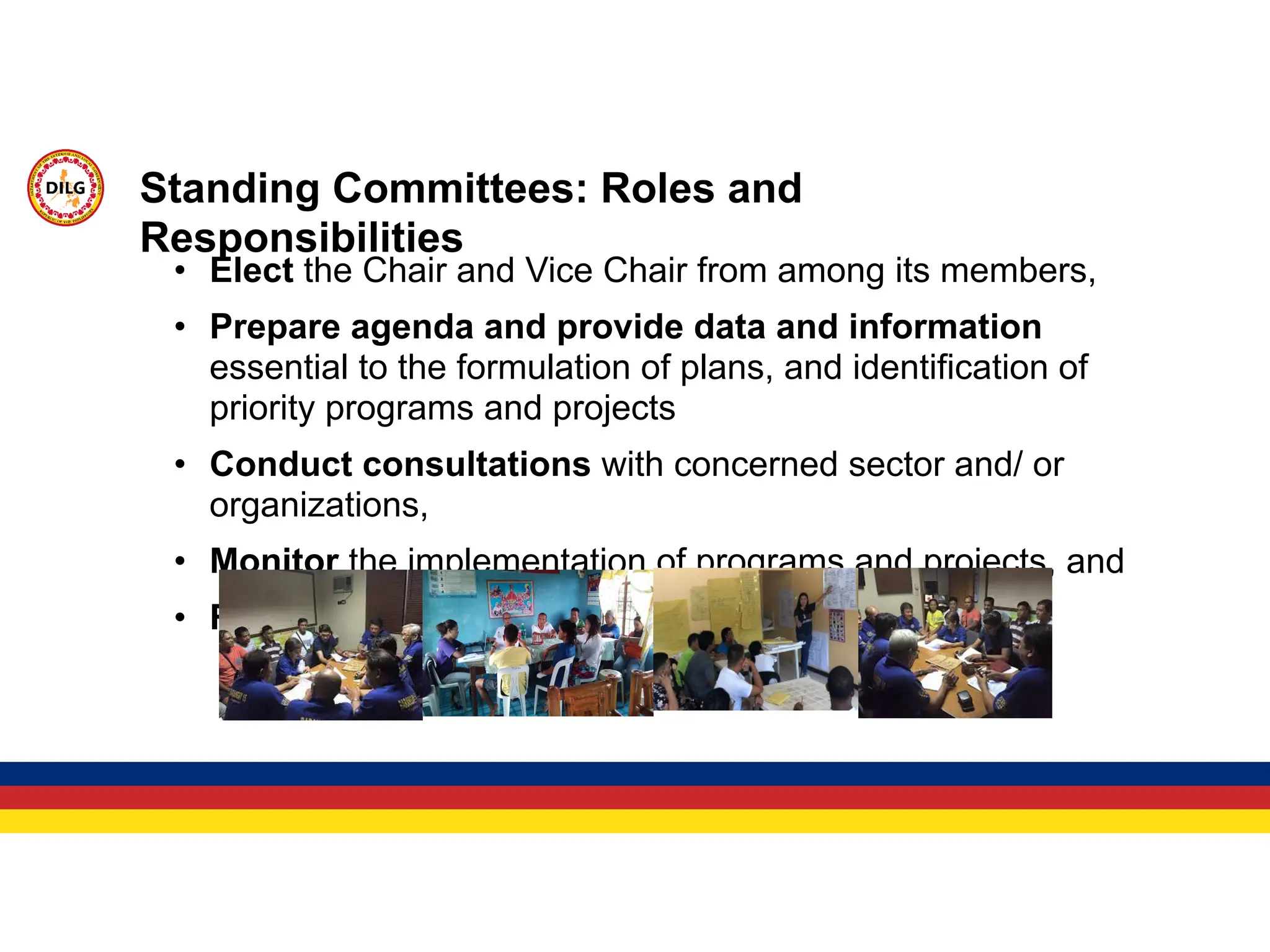 • Elect the Chair and Vice Chair from among its members,
• Prepare agenda and provide data and information
essential to the formulation of plans, and identification of
priority programs and projects
• Conduct consultations with concerned sector and/ or
organizations,
• Monitor the implementation of programs and projects, and
• Report to the Board of Trustees/ GA.
Standing Committees: Roles and
Responsibilities
 