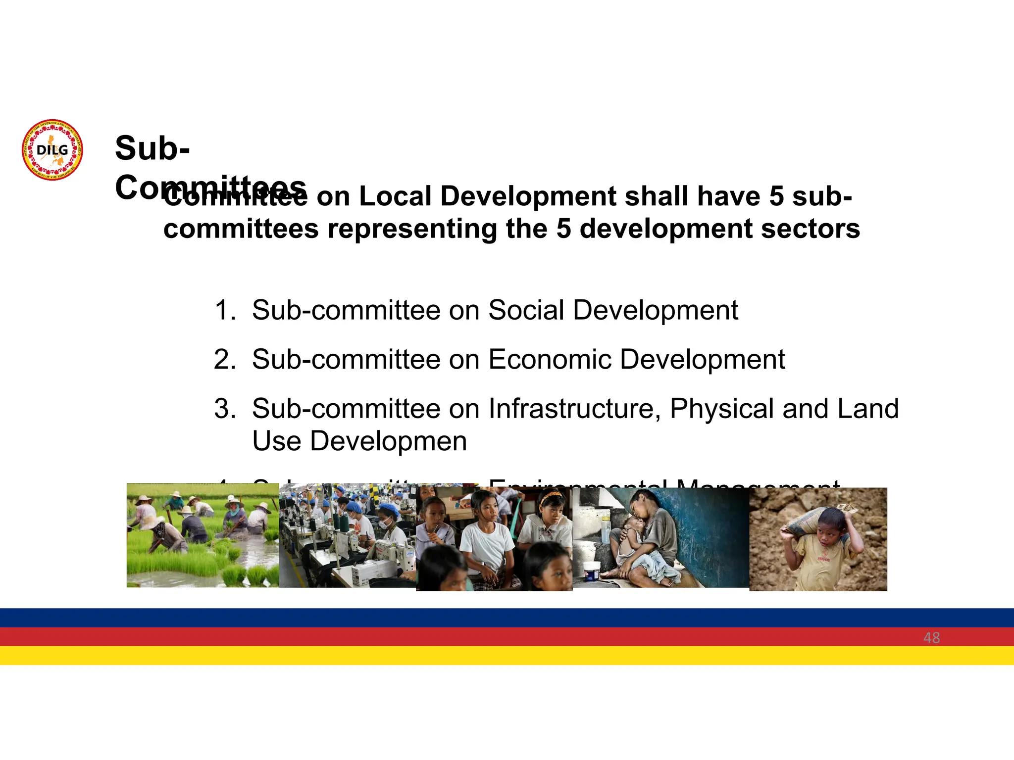 48
Committee on Local Development shall have 5 sub-
committees representing the 5 development sectors
1. Sub-committee on Social Development
2. Sub-committee on Economic Development
3. Sub-committee on Infrastructure, Physical and Land
Use Developmen
4. Sub-committee on Environmental Management
5. Sub-committee on Institutional Development
Sub-
Committees
 