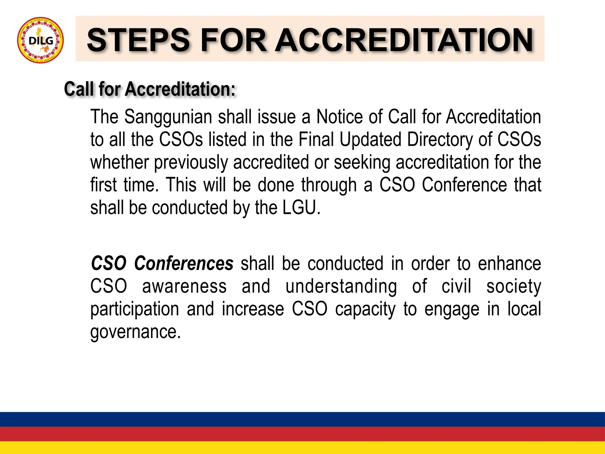 STEPS FOR ACCREDITATION
Call for Accreditation:
The Sanggunian shall issue a Notice of Call for Accreditation
to all the CSOs listed in the Final Updated Directory of CSOs
whether previously accredited or seeking accreditation for the
first time. This will be done through a CSO Conference that
shall be conducted by the LGU.
CSO Conferences shall be conducted in order to enhance
CSO awareness and understanding of civil society
participation and increase CSO capacity to engage in local
governance.
 
