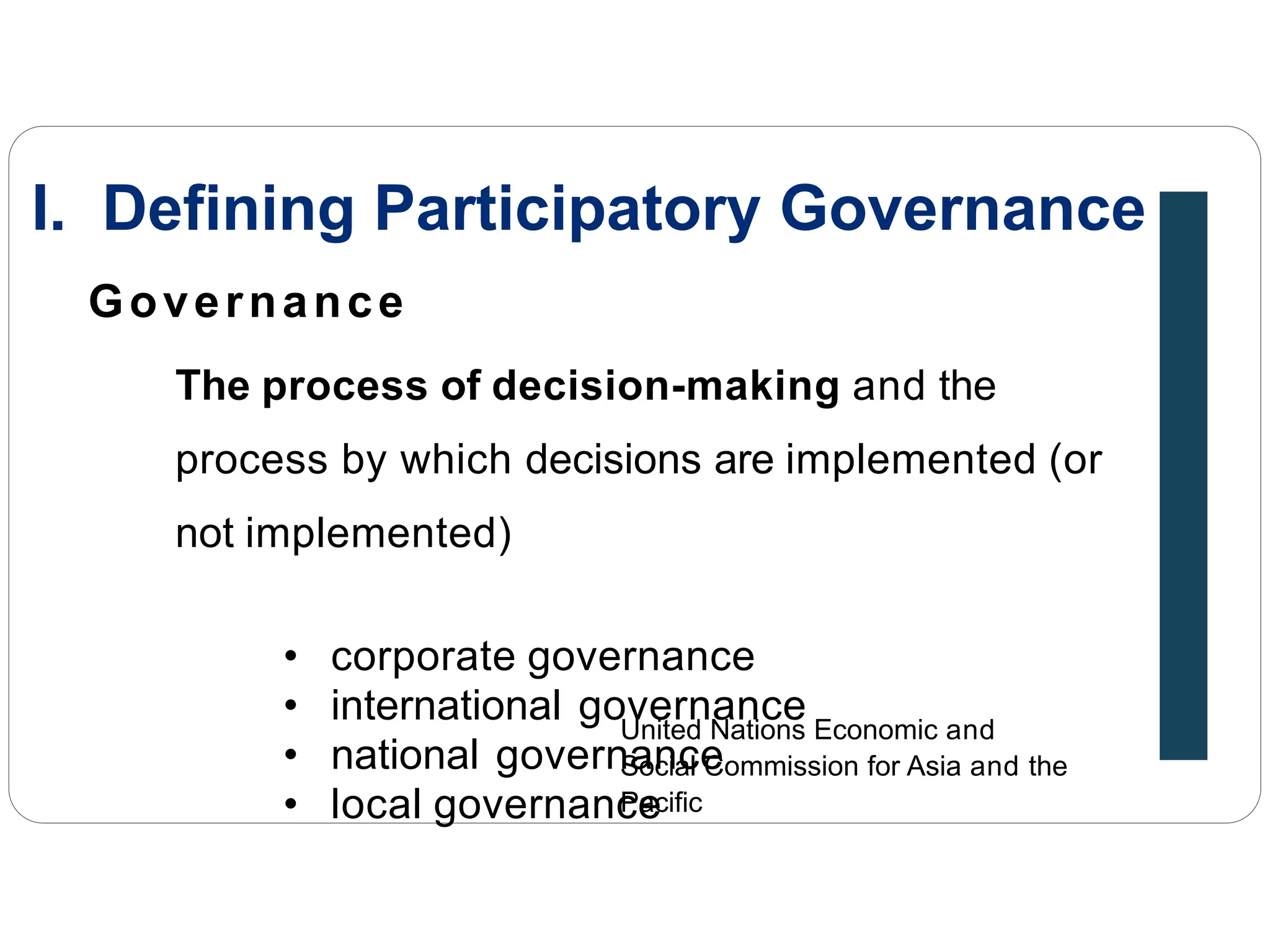 Governance
The process of decision-making and the
process by which decisions are implemented (or
not implemented)
• corporate governance
• international governance
• national governance
• local governance
United Nations Economic and
Social Commission for Asia and the
Pacific
I. Defining Participatory Governance
 