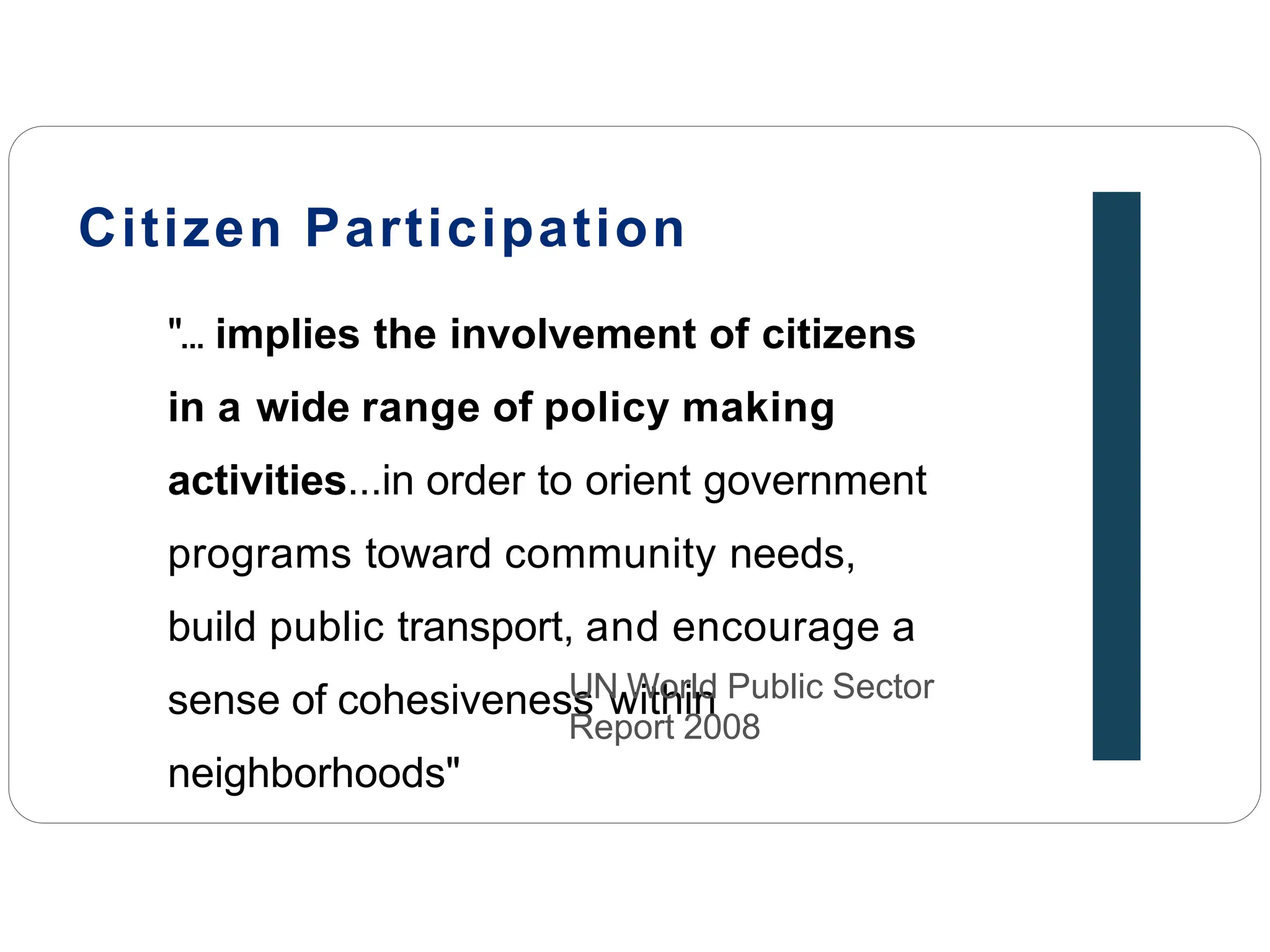 Citizen Participation
"... implies the involvement of citizens
in a wide range of policy making
activities...in order to orient government
programs toward community needs,
build public transport, and encourage a
sense of cohesiveness within
neighborhoods"
UN World Public Sector
Report 2008
 