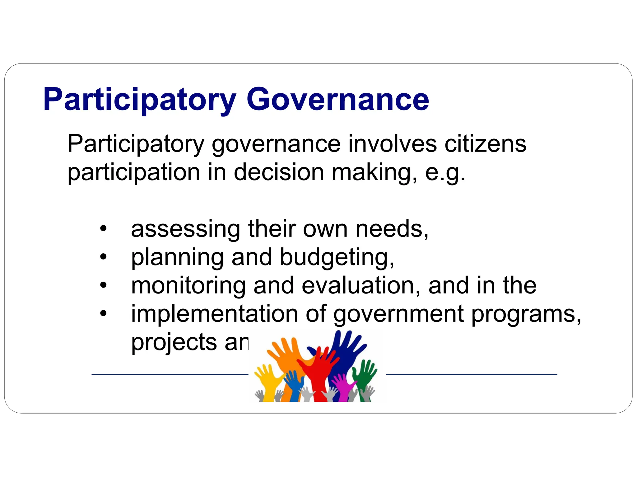 Participatory governance involves citizens
participation in decision making, e.g.
• assessing their own needs,
• planning and budgeting,
• monitoring and evaluation, and in the
• implementation of government programs,
projects and activities.
Participatory Governance
 