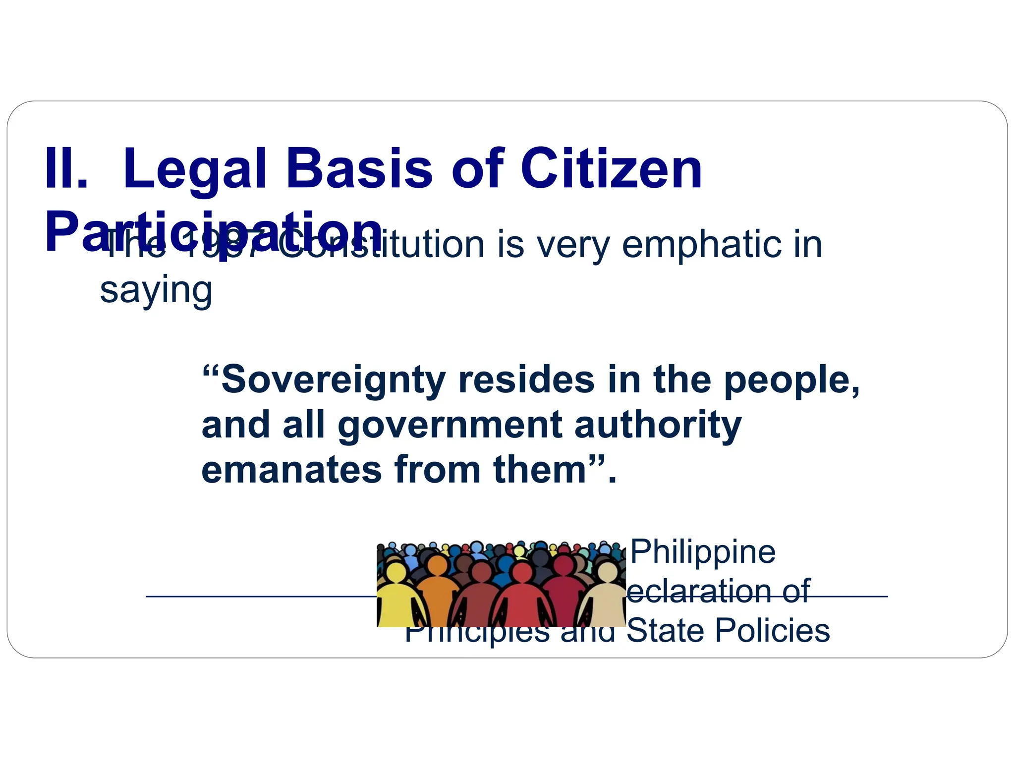 The 1987 Constitution is very emphatic in
saying
“Sovereignty resides in the people,
and all government authority
emanates from them”.
Article 1, 1987 Philippine
Constitution, Declaration of
Principles and State Policies
II. Legal Basis of Citizen
Participation
 