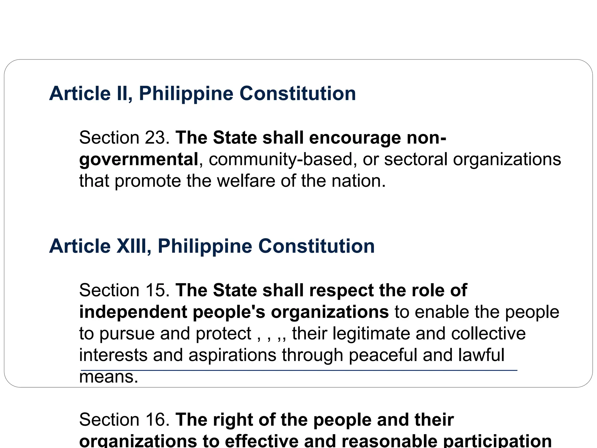Article II, Philippine Constitution
Section 23. The State shall encourage non-
governmental, community-based, or sectoral organizations
that promote the welfare of the nation.
Article XIII, Philippine Constitution
Section 15. The State shall respect the role of
independent people's organizations to enable the people
to pursue and protect , , ,, their legitimate and collective
interests and aspirations through peaceful and lawful
means.
Section 16. The right of the people and their
organizations to effective and reasonable participation
 