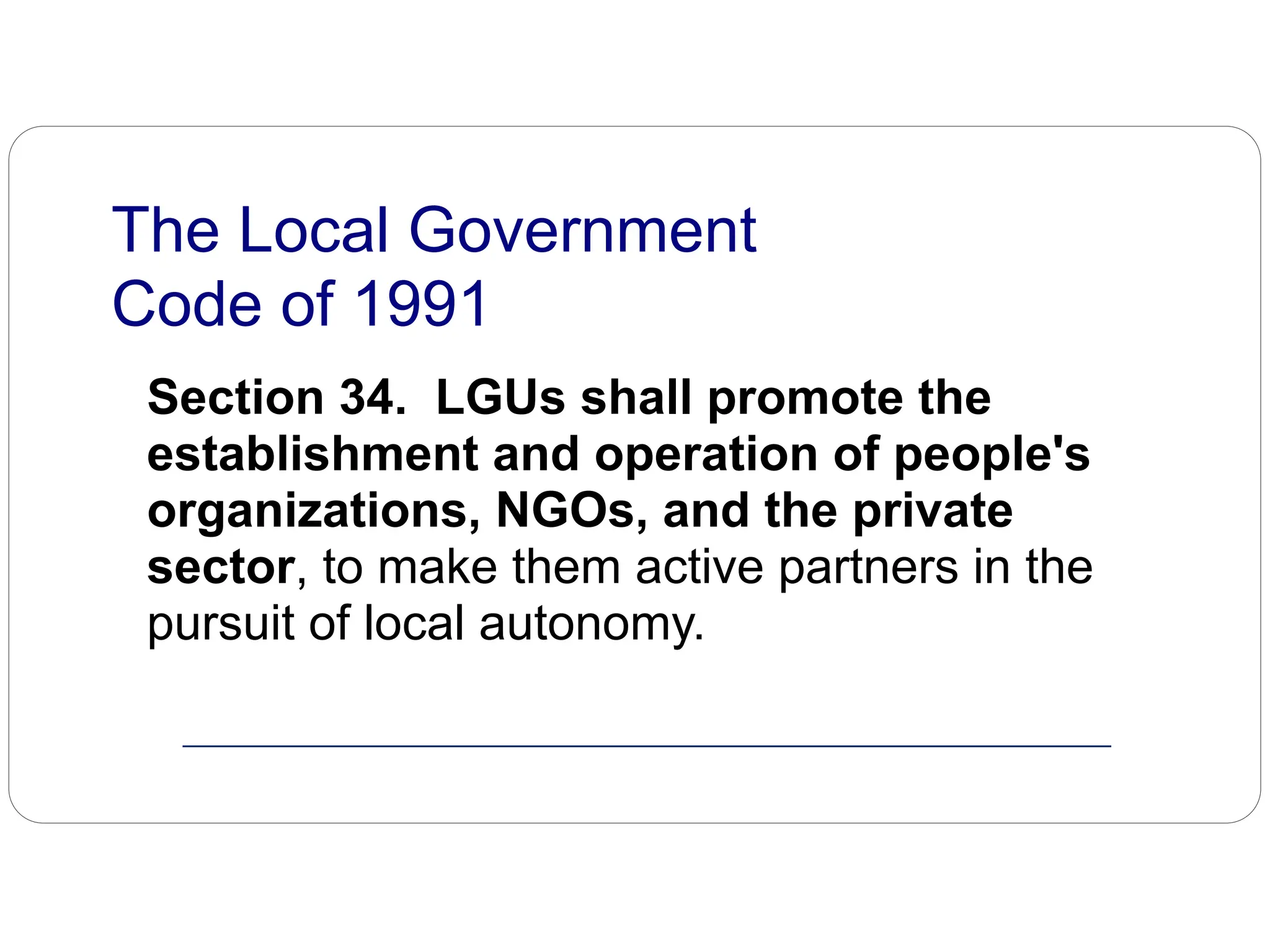 Section 34. LGUs shall promote the
establishment and operation of people's
organizations, NGOs, and the private
sector, to make them active partners in the
pursuit of local autonomy.
The Local Government
Code of 1991
 