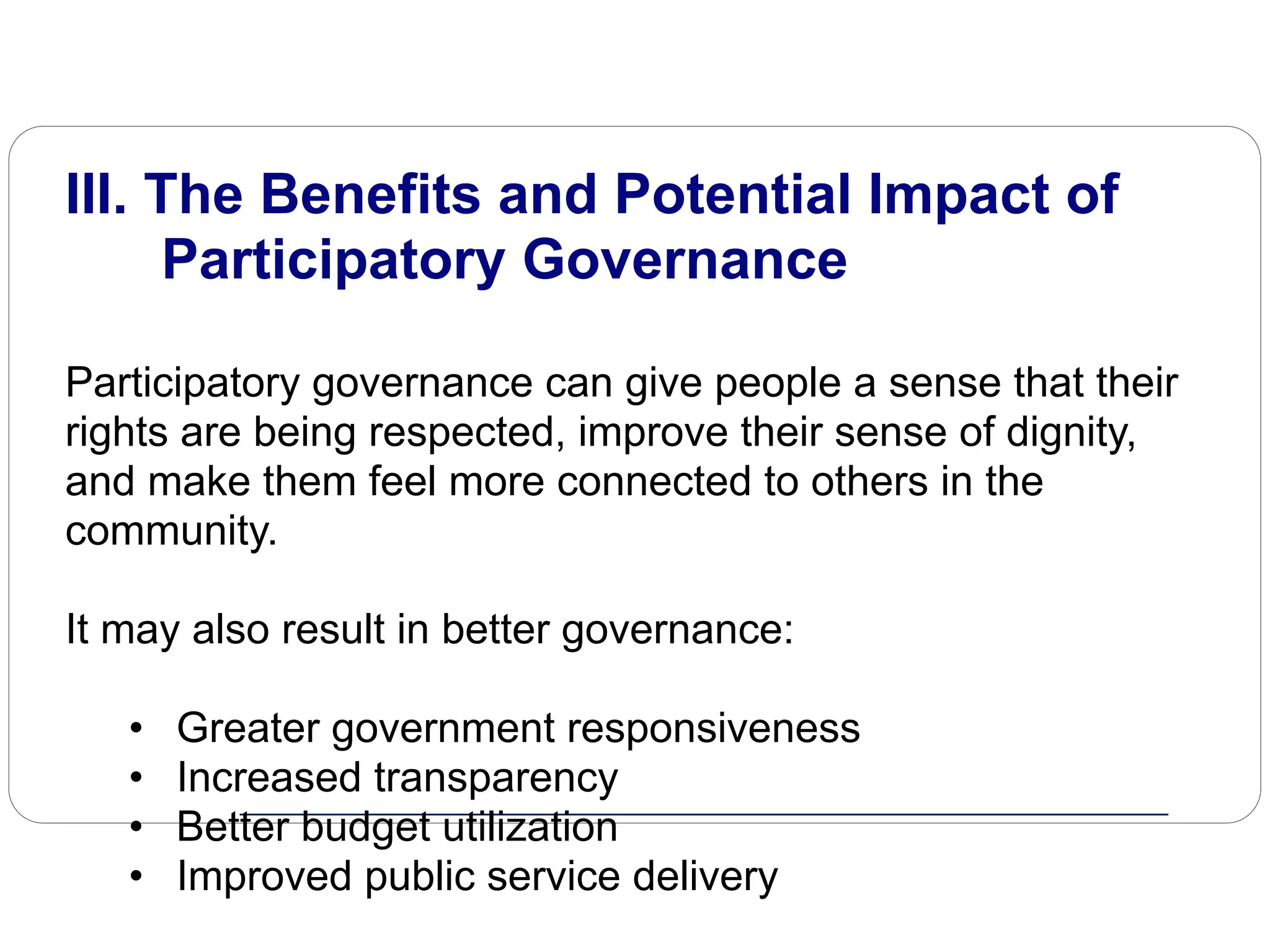 III. The Benefits and Potential Impact of
Participatory Governance
Participatory governance can give people a sense that their
rights are being respected, improve their sense of dignity,
and make them feel more connected to others in the
community.
It may also result in better governance:
• Greater government responsiveness
• Increased transparency
• Better budget utilization
• Improved public service delivery
 