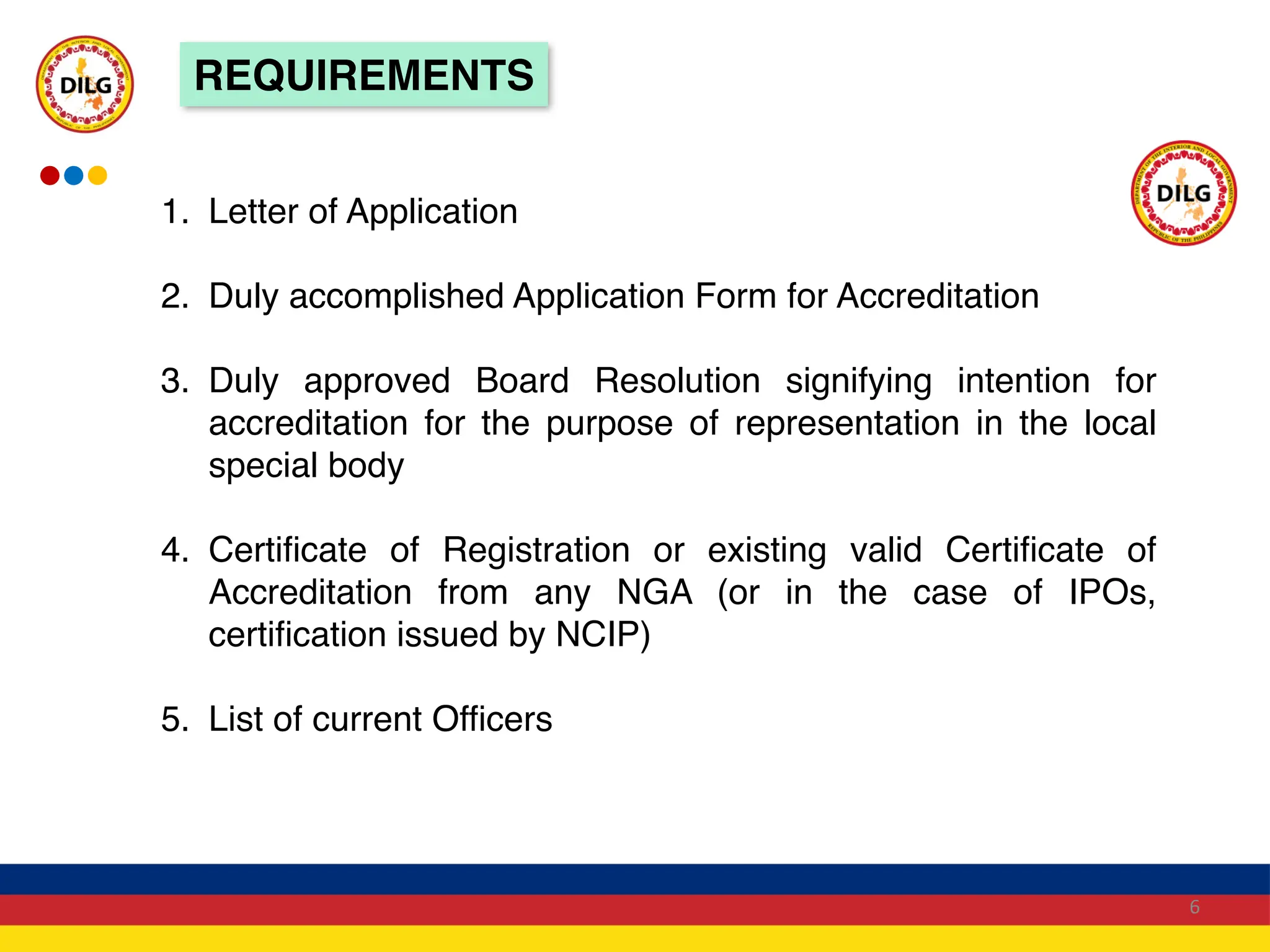 REQUIREMENTS
1. Letter of Application
2. Duly accomplished Application Form for Accreditation
3. Duly approved Board Resolution signifying intention for
accreditation for the purpose of representation in the local
special body
4. Certificate of Registration or existing valid Certificate of
Accreditation from any NGA (or in the case of IPOs,
certification issued by NCIP)
5. List of current Officers
6
 