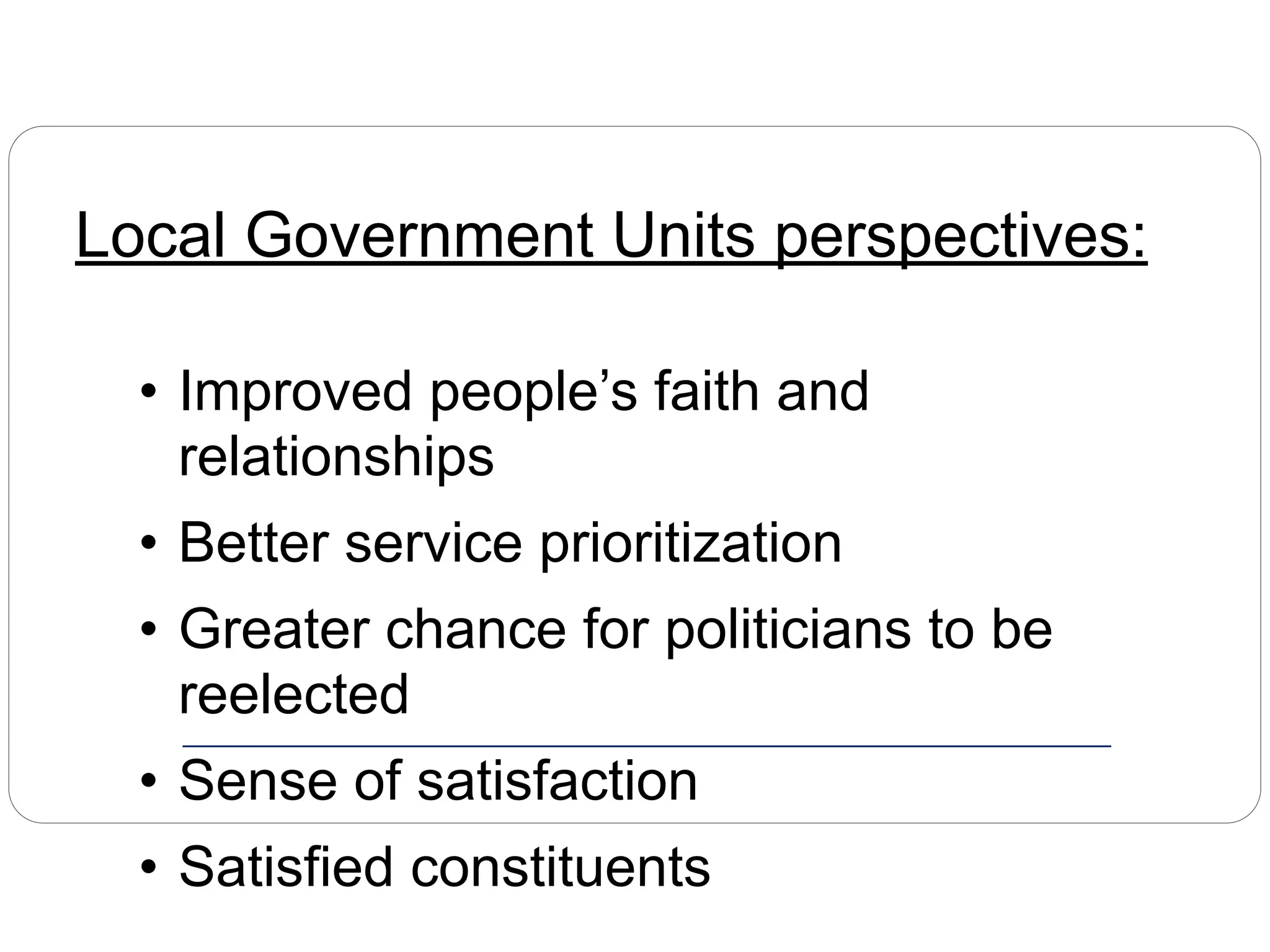 Local Government Units perspectives:
• Improved people’s faith and
relationships
• Better service prioritization
• Greater chance for politicians to be
reelected
• Sense of satisfaction
• Satisfied constituents
 