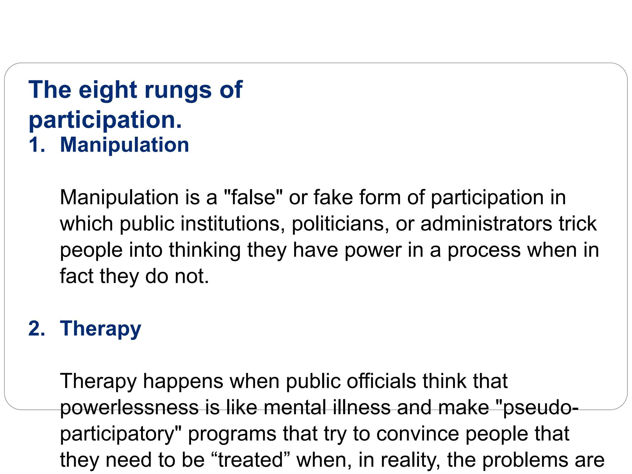 The eight rungs of
participation.
1. Manipulation
Manipulation is a "false" or fake form of participation in
which public institutions, politicians, or administrators trick
people into thinking they have power in a process when in
fact they do not.
2. Therapy
Therapy happens when public officials think that
powerlessness is like mental illness and make "pseudo-
participatory" programs that try to convince people that
they need to be “treated” when, in reality, the problems are
 