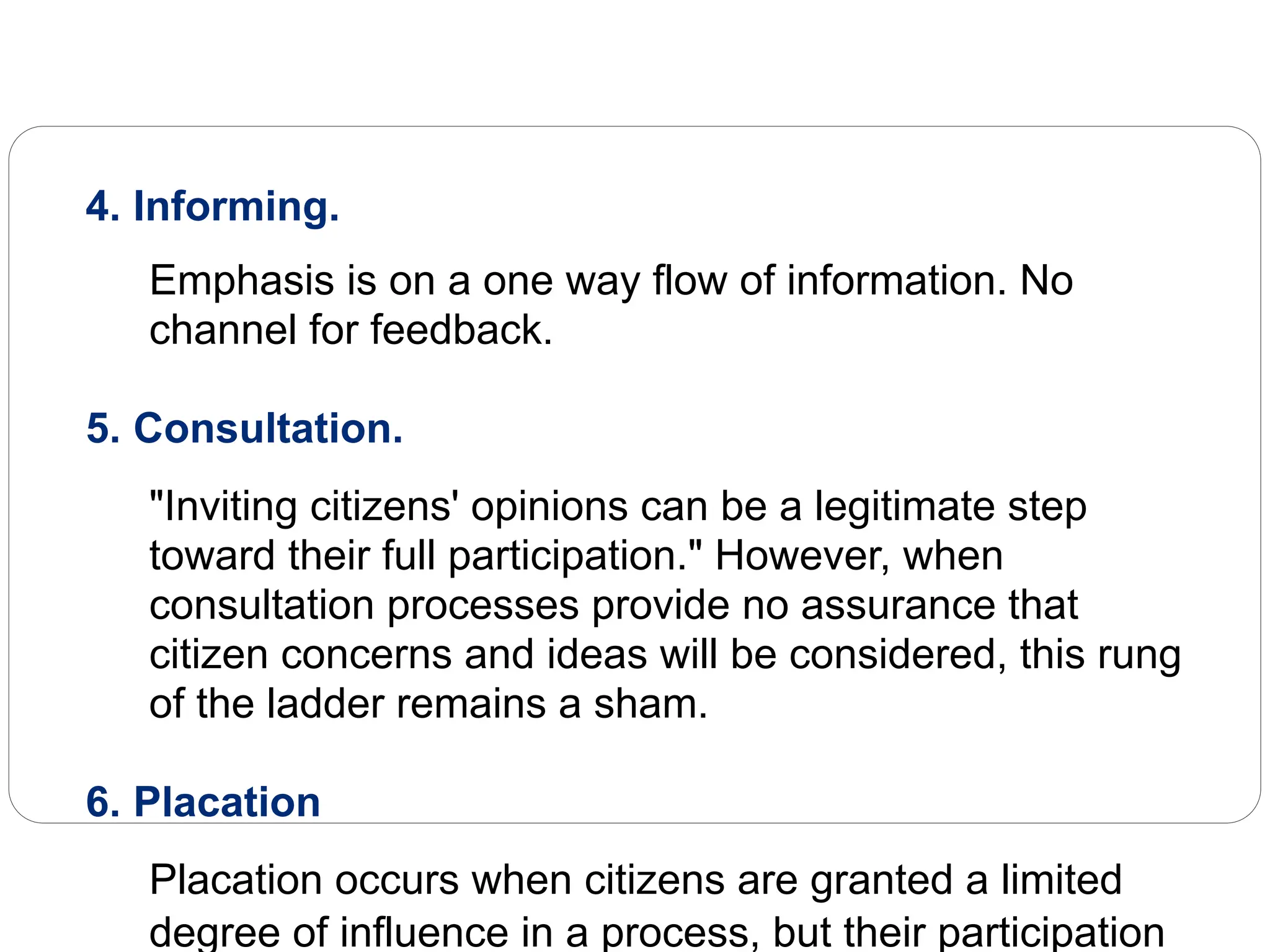 4. Informing.
Emphasis is on a one way flow of information. No
channel for feedback.
5. Consultation.
"Inviting citizens' opinions can be a legitimate step
toward their full participation." However, when
consultation processes provide no assurance that
citizen concerns and ideas will be considered, this rung
of the ladder remains a sham.
6. Placation
Placation occurs when citizens are granted a limited
degree of influence in a process, but their participation
 