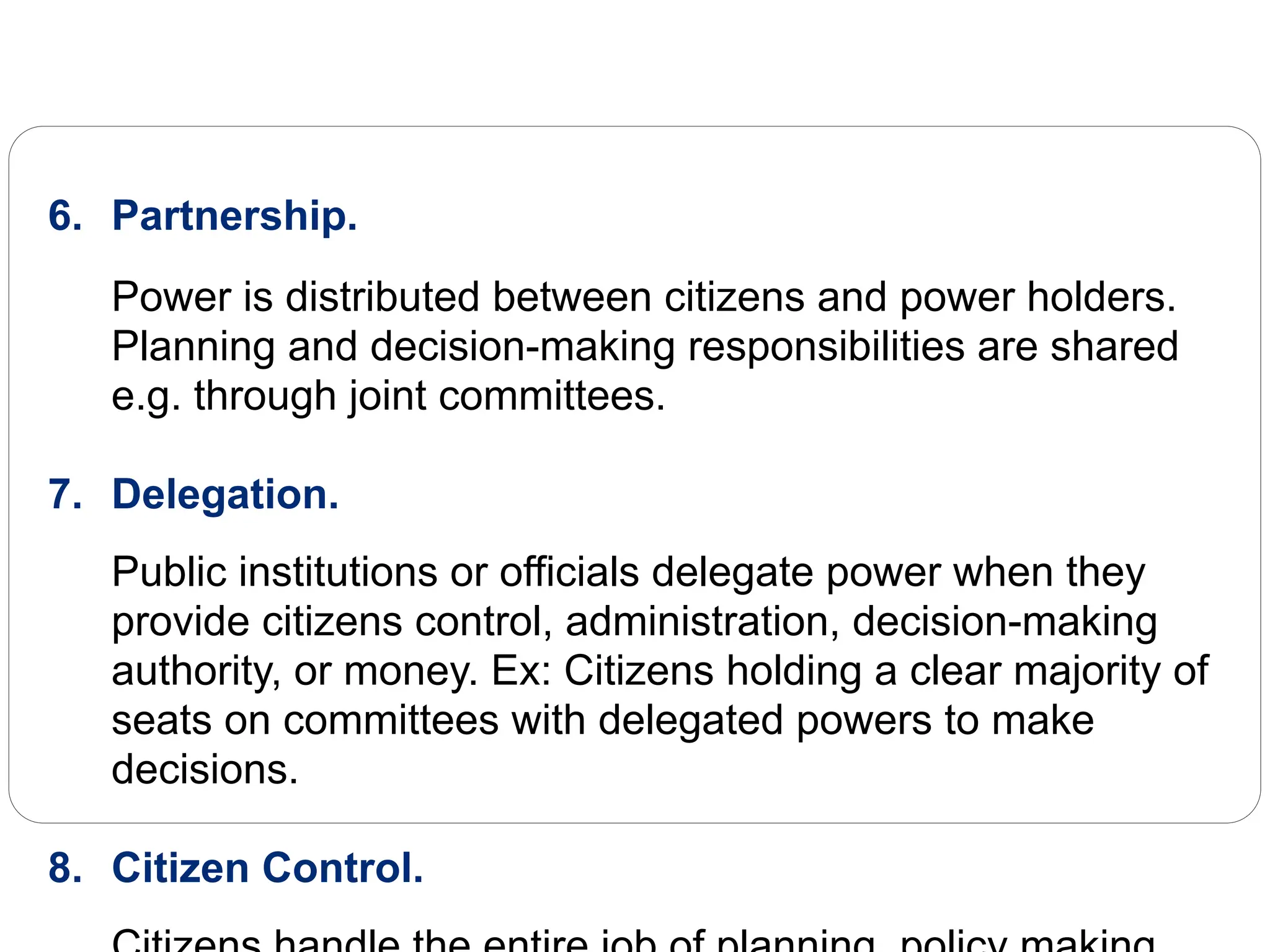6. Partnership.
Power is distributed between citizens and power holders.
Planning and decision-making responsibilities are shared
e.g. through joint committees.
7. Delegation.
Public institutions or officials delegate power when they
provide citizens control, administration, decision-making
authority, or money. Ex: Citizens holding a clear majority of
seats on committees with delegated powers to make
decisions.
8. Citizen Control.
 