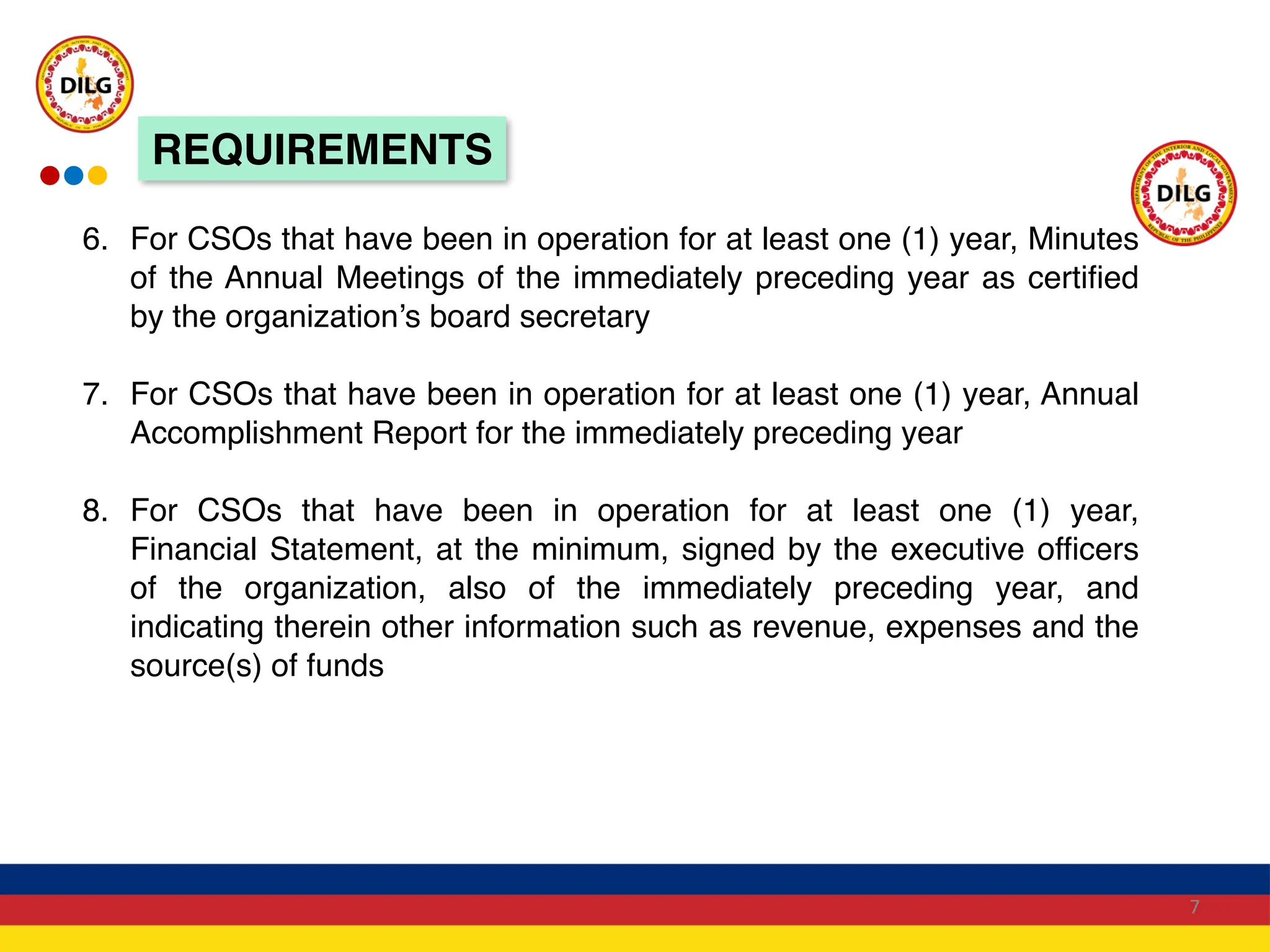 6. For CSOs that have been in operation for at least one (1) year, Minutes
of the Annual Meetings of the immediately preceding year as certified
by the organization’s board secretary
7. For CSOs that have been in operation for at least one (1) year, Annual
Accomplishment Report for the immediately preceding year
8. For CSOs that have been in operation for at least one (1) year,
Financial Statement, at the minimum, signed by the executive officers
of the organization, also of the immediately preceding year, and
indicating therein other information such as revenue, expenses and the
source(s) of funds
7
REQUIREMENTS
 