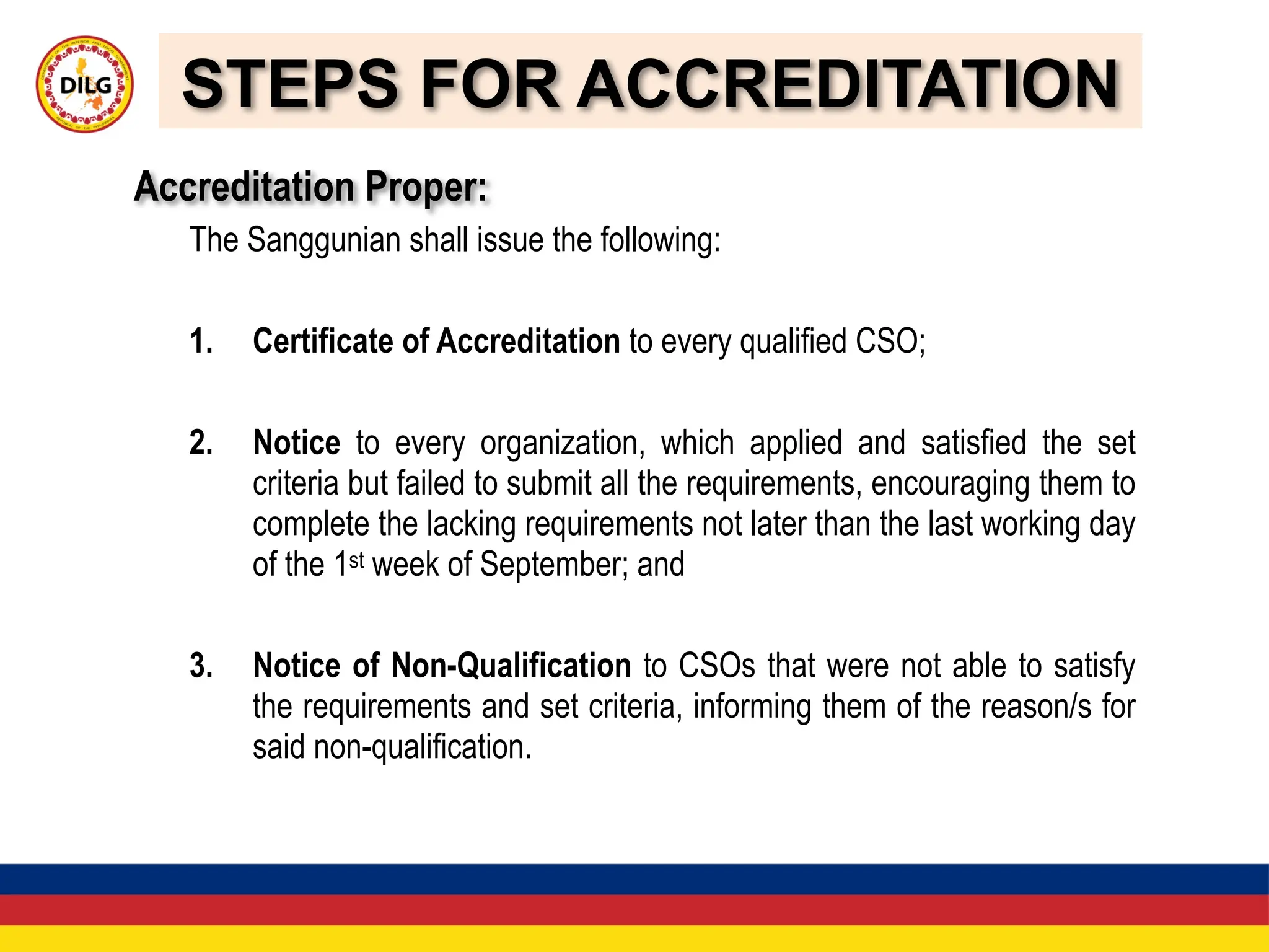 STEPS FOR ACCREDITATION
Accreditation Proper:
The Sanggunian shall issue the following:
1. Certificate of Accreditation to every qualified CSO;
2. Notice to every organization, which applied and satisfied the set
criteria but failed to submit all the requirements, encouraging them to
complete the lacking requirements not later than the last working day
of the 1st week of September; and
3. Notice of Non-Qualification to CSOs that were not able to satisfy
the requirements and set criteria, informing them of the reason/s for
said non-qualification.
 