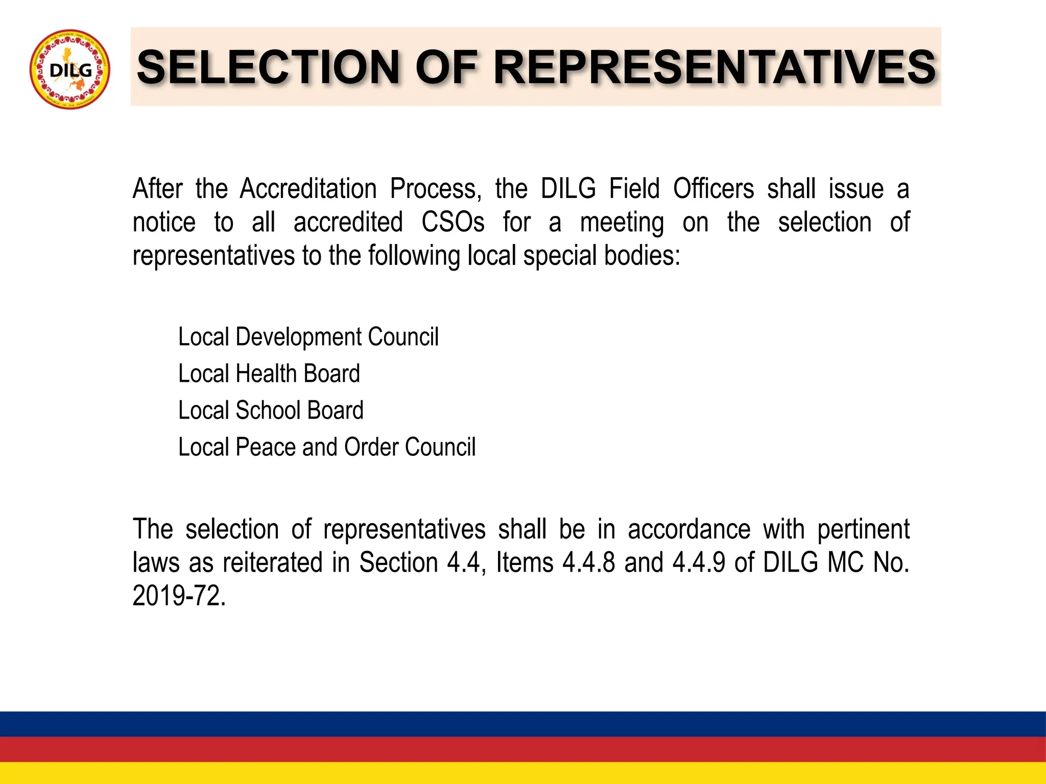 SELECTION OF REPRESENTATIVES
After the Accreditation Process, the DILG Field Officers shall issue a
notice to all accredited CSOs for a meeting on the selection of
representatives to the following local special bodies:
Local Development Council
Local Health Board
Local School Board
Local Peace and Order Council
The selection of representatives shall be in accordance with pertinent
laws as reiterated in Section 4.4, Items 4.4.8 and 4.4.9 of DILG MC No.
2019-72.
 