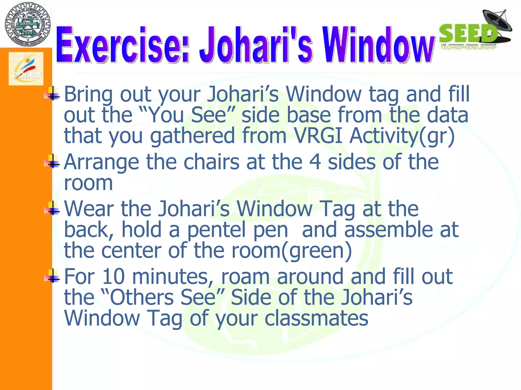 Bring out your Johari’s Window tag and fill out the “You See” side base from the data that you gathered from VRGI Activity(gr) Arrange the chairs at the 4 sides of the room  Wear the Johari’s Window Tag at the back, hold a pentel pen  and assemble at the center of the room(green) For 10 minutes, roam around and fill out the “Others See” Side of the Johari’s Window Tag of your classmates  Exercise: Johari's Window 