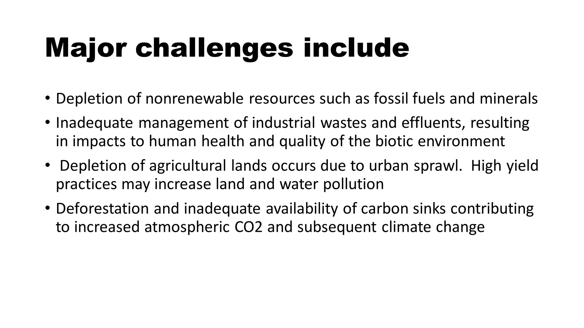 Major challenges include
• Depletion of nonrenewable resources such as fossil fuels and minerals
• Inadequate management of industrial wastes and effluents, resulting
in impacts to human health and quality of the biotic environment
• Depletion of agricultural lands occurs due to urban sprawl. High yield
practices may increase land and water pollution
• Deforestation and inadequate availability of carbon sinks contributing
to increased atmospheric CO2 and subsequent climate change
 