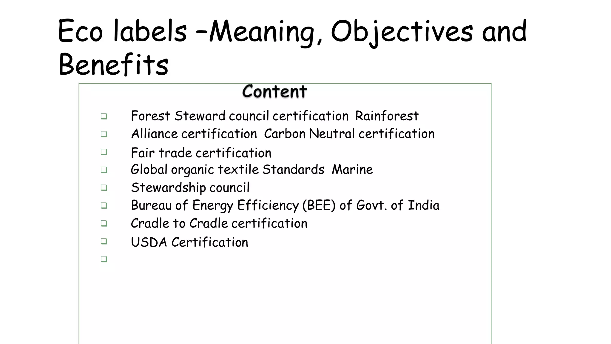 Eco labels –Meaning, Objectives and
Benefits









Forest Steward council certification Rainforest
Alliance certification Carbon Neutral certification
Fair trade certification
Global organic textile Standards Marine
Stewardship council
Bureau of Energy Efficiency (BEE) of Govt. of India
Cradle to Cradle certification
USDA Certification
 