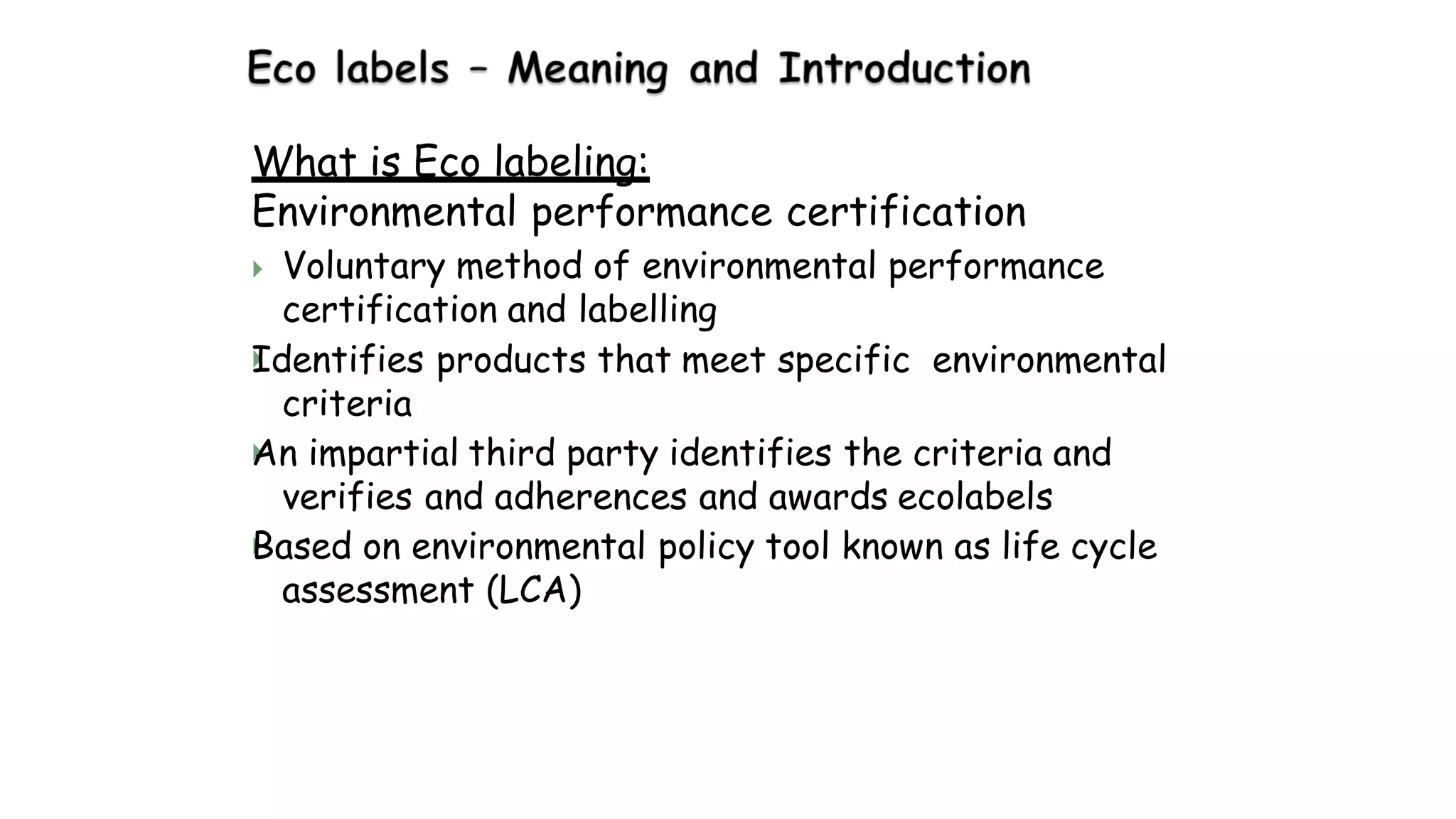 What is Eco labeling:
Environmental performance certification



 Voluntary method of environmental performance
certification and labelling
Identifies products that meet specific environmental
criteria
An impartial third party identifies the criteria and
verifies and adherences and awards ecolabels
Based on environmental policy tool known as life cycle
assessment (LCA)
 