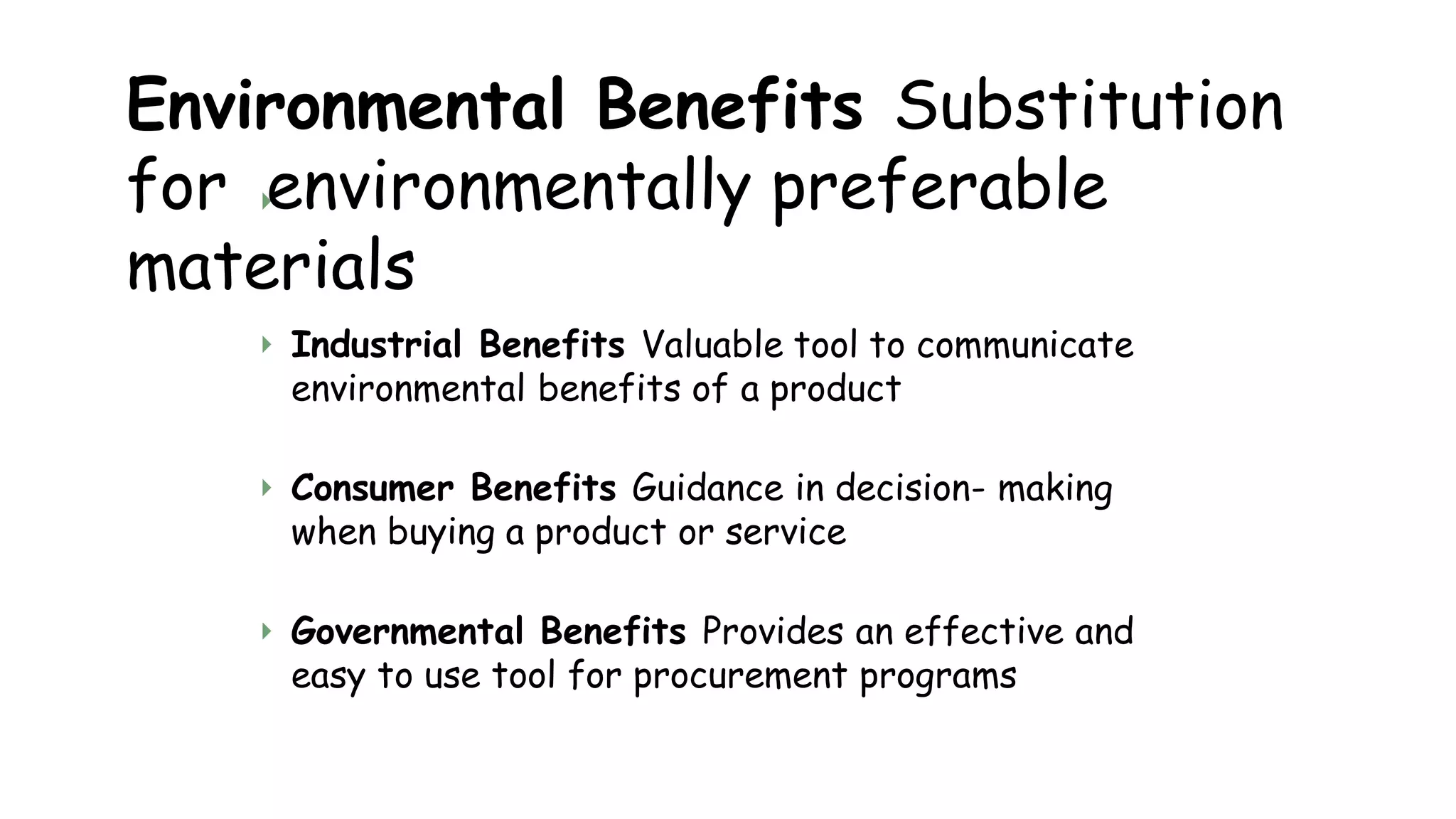
Environmental Benefits Substitution
for environmentally preferable
materials
 Industrial Benefits Valuable tool to communicate
environmental benefits of a product
 Consumer Benefits Guidance in decision- making
when buying a product or service
 Governmental Benefits Provides an effective and
easy to use tool for procurement programs
 