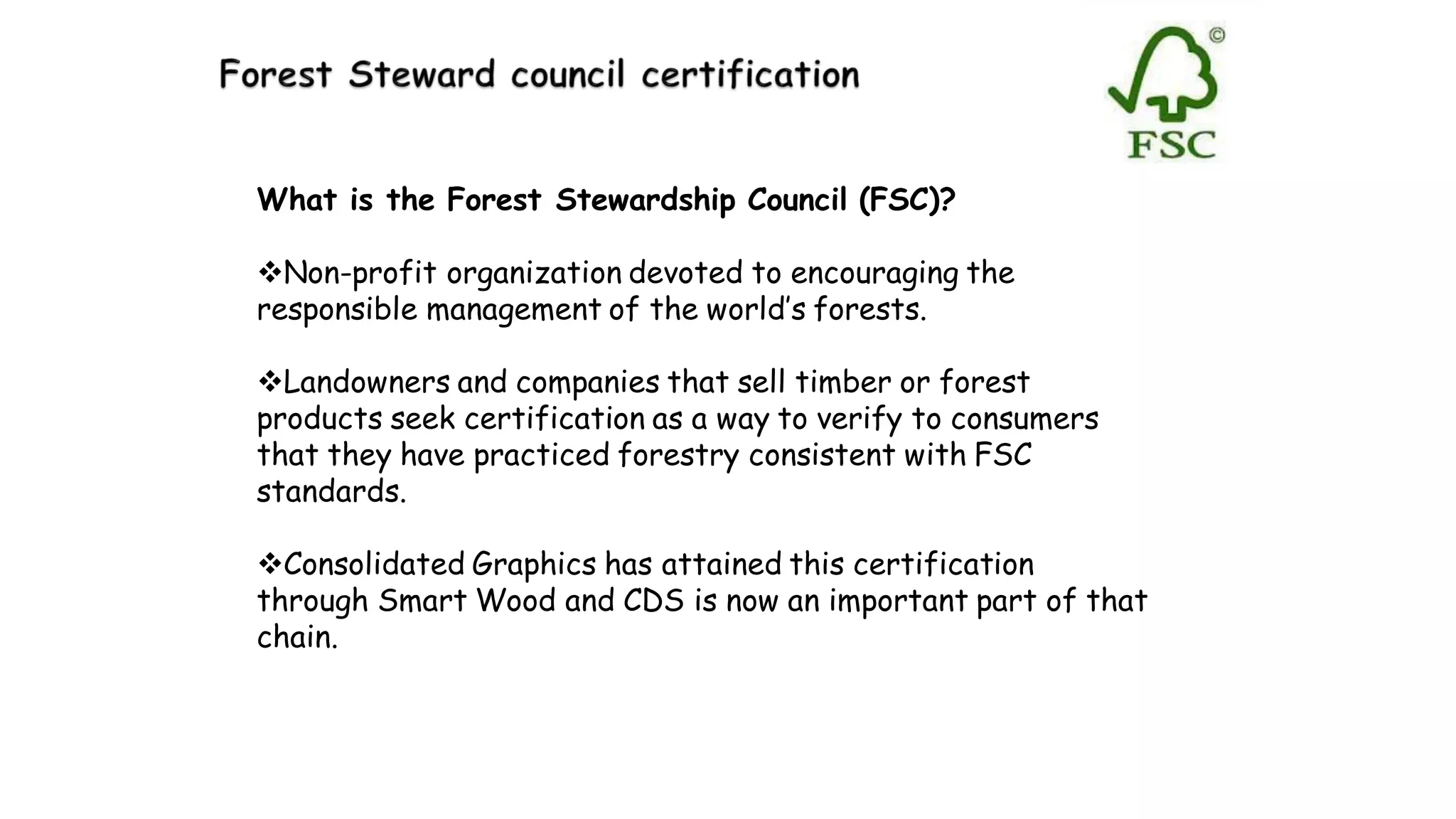 What is the Forest Stewardship Council (FSC)?
Non-profit organization devoted to encouraging the
responsible management of the world’s forests.
Landowners and companies that sell timber or forest
products seek certification as a way to verify to consumers
that they have practiced forestry consistent with FSC
standards.
Consolidated Graphics has attained this certification
through Smart Wood and CDS is now an important part of that
chain.
 