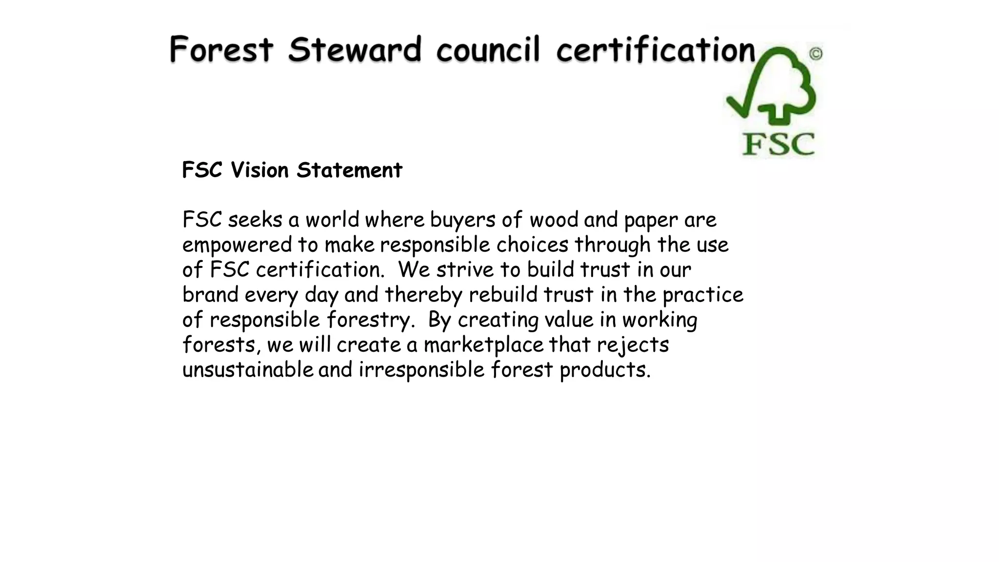 FSC Vision Statement
FSC seeks a world where buyers of wood and paper are
empowered to make responsible choices through the use
of FSC certification. We strive to build trust in our
brand every day and thereby rebuild trust in the practice
of responsible forestry. By creating value in working
forests, we will create a marketplace that rejects
unsustainable and irresponsible forest products.
 