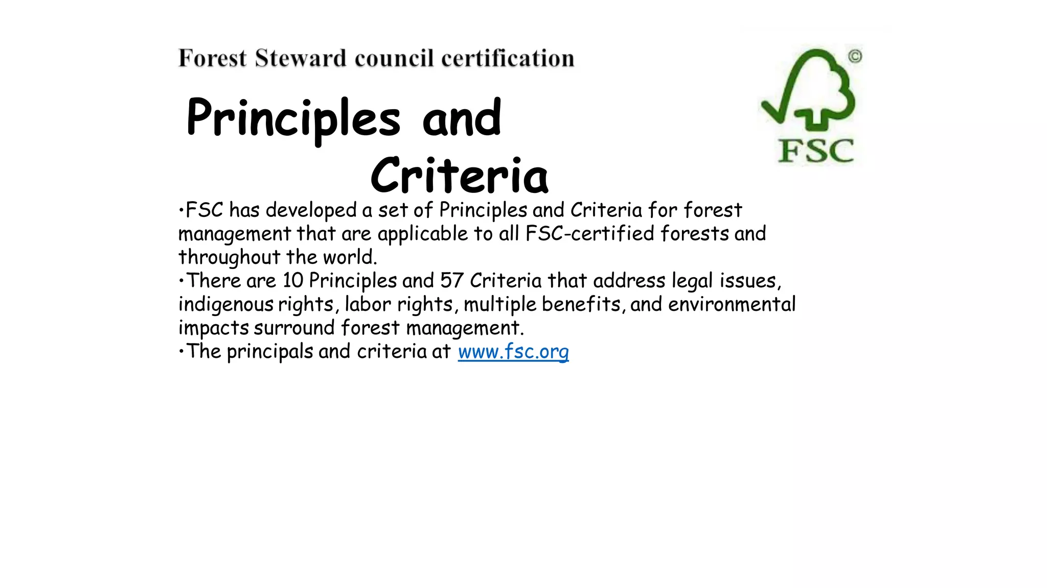Principles and
Criteria
•FSC has developed a set of Principles and Criteria for forest
management that are applicable to all FSC-certified forests and
throughout the world.
•There are 10 Principles and 57 Criteria that address legal issues,
indigenous rights, labor rights, multiple benefits, and environmental
impacts surround forest management.
•The principals and criteria at www.fsc.org
 